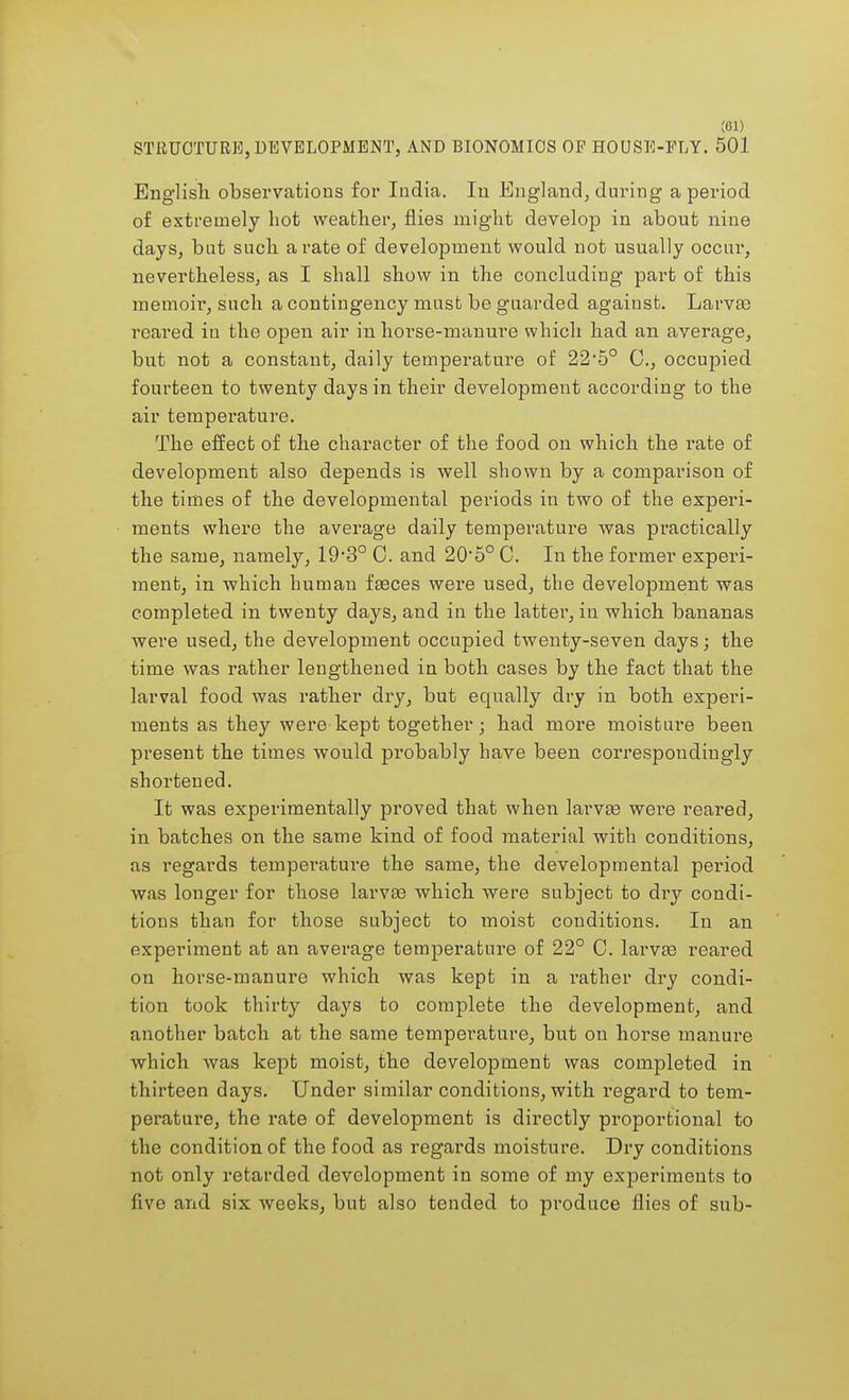;oi) STRUCTURE, DEVELOPMENT, AND BIONOMICS OP HOUSE-FLY. 501 English observations for India. In England, during a period of extremely hot weather, flies might develop in about nine days, but such a rate of development would not usually occur, nevertheless, as I shall show in the concluding part of this memoir, such a contingency must be guarded agaiust. Larvae reared in the open air in horse-manuie which had an average, but not a constant, daily temperature of 22*5° C, occupied fourteen to twenty days in their development according to the air temperature. The effect of the character of the food on which the rate of development also depends is well shown by a comparison of the times of the developmental periods in two of the experi- ments where the average daily temperature was practically the same, namely, 19-3° C. and 20,5° C. In the former experi- ment, in which human faeces were used, the development was completed in twenty days, and in the latter, in which bananas were used, the development occupied twenty-seven days; the time was rather lengthened in both cases by the fact that the larval food was rather dry, but equally dry in both experi- ments as they were kept together; had more moisture been present the times would probably have been correspondingly shortened. It was experimentally proved that when larvae were reared, in batches on the same kind of food material with conditions, as regards temperature the same, the developmental period was longer for those larvae which were subject to dry condi- tions than for those subject to moist conditions. In an experiment at an average temperature of 22° C. larvaa reared on horse-manure which was kept in a rather dry condi- tion took thirty days to complete the development, and another batch at the same temperature, but on horse manure which was kept moist, the development was completed in thirteen days. Under similar conditions, with regard to tem- perature, the rate of development is directly proportional to the condition of the food as regards moisture. Dry conditions not only retarded development in some of my experiments to five and six weeks, but also tended to produce flies of sub-