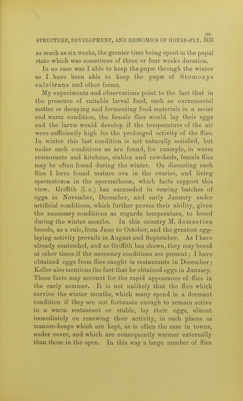 (G3) STRUCTURE, DEVELOPMENT, AND BIONOMICS OF HOUSE-FLY. 503 as much as six weeks, the greater time being spent in the pupal state which was sometimes of three or four weeks duration. In no case was I able to keep the pupa? through the winter as I have been able to keep the pupa3 of Stomoxys calcitrans and other forms. My experiments and observations poiut to the fact that in the presence of suitable larval food, such as excremental matter or decaying and fermenting food materials in a moist and warm condition, the female flies would lay their eggs and the larvas would develop if the temperature of the air were sufficiently high for the prolonged activity of the flies. In winter this last condition is not naturally satisfied, but under such conditions as are found, for example, in warm restaurants and kitchens, stables and cowsheds, female flies may be often found during the winter. On dissecting such flies I have found mature ova in the ovaries, and living spermatozoa in the spermatheca?, which facts support this view. Griffith (1. c.) has succeeded in rearing batches of eggs in November, December, and early January under artificial conditions, which further proves their ability, given the necessary conditions as regards temperature, to breed during the winter months. In this country M. domestica breeds, as a rule, from June to October, and the greatest egg- laying activity prevails in August and September. As I have already contended, and as Griffith has shown, they may breed at other times if the necessary conditions are present; I have obtained eggs from flies caught in restaurants in December; Keller also mentions the fact that he obtained eggs in January. These facts may account for the rapid appearance of flies in the early summer. It is not unlikely that the flies which survive the winter months, which many spend in a dormant condition if they are not fortunate enough to remain active in a warm restaurant or stable, lay their eggs, almost immediately on renewing their activity, in such places as manure-heaps which are kept, as is often the case in towns, under cover, and which are consequently warmer externally than those in the open. In this way a large number of flies