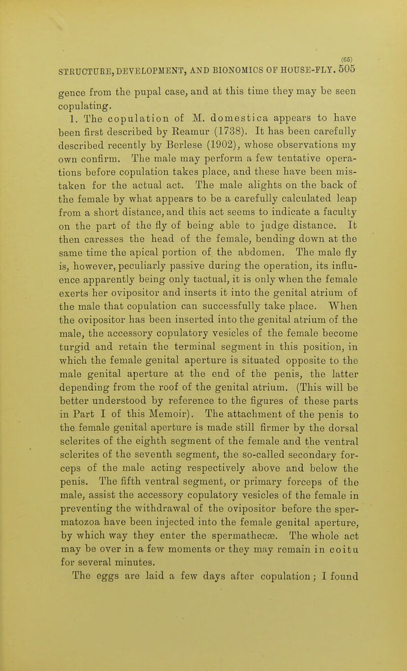 STRUCTURE,DEVELOPMENT, AND BIONOMICS OF HOUSE-FLY. 505 gence from the pupal case, and at this time they may he seen copulating. 1. The copulation of M. domestica appears to have been first described by Eeamur (1738). It has been carefully described recently by Berlese (1902), whose observations my own confirm. The male may perform a few tentative opera- tions before copulation takes place, and these have been mis- taken for the actual act. The male alights on the back of the female by what appears to be a carefully calculated leap from a short distance, and this act seems to indicate a faculty on the part of the fly of being able to judge distance. It then caresses the head of the female, bending down at the same time the apical portion of the abdomen. The male fly is, however, peculiarly passive during the operation, its influ- ence apparently being only tactual, it is only when the female exerts her ovipositor and inserts it into the genital atrium of the male that copulation can successfully take place. When the ovipositor has been inserted into the genital atrium of the male, the accessory copulatory vesicles of the female become turgid and retain the terminal segment in this position, in which the female genital aperture is situated opposite to the male genital aperture at the end of the penis, the latter depending from the roof of the genital ati-ium. (This will be better understood by reference to the figures of these parts in Part I of this Memoir). The attachment of the penis to the female genital aperture is made still firmer by the dorsal sclerites of the eighth segment of the female and the ventral sclerites of the seventh segment, the so-called secondary for- ceps of the male acting respectively above and below the penis. The fifth ventral segment, or primary forceps of the male, assist the accessory copulatory vesicles of the female in preventing the withdrawal of the ovipositor before the sper- matozoa have been injected into the female genital aperture, by which way they enter the spermathecae. The whole act may be over in a few moments or they may remain in coitu for several minutes. The eggs are laid a few days after copulation; I found