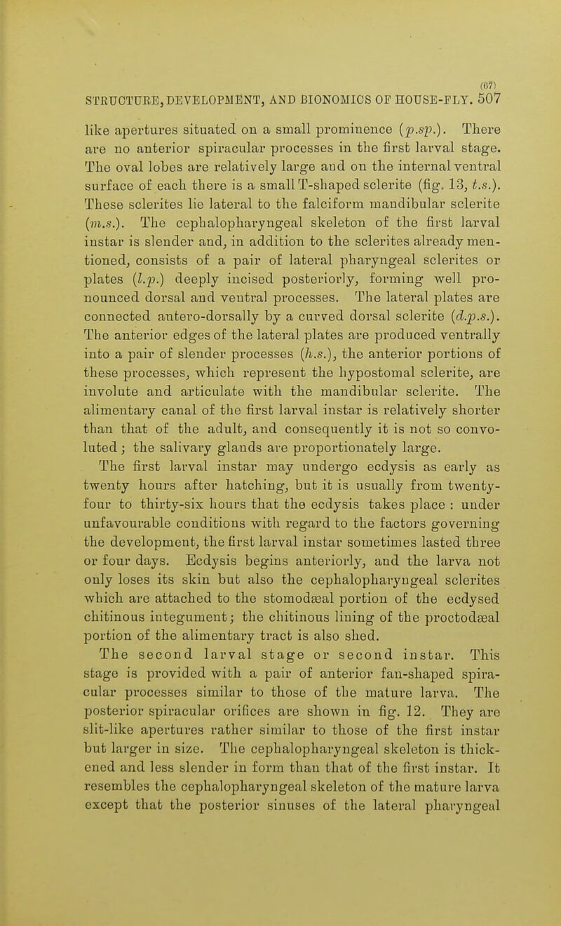 STRUCTURE, DEVELOPMENT, AND BIONOMICS OP HOUSE-PLY. 507 like apertures situated on a small prominence (p.sp.). There are no anterior spiracular processes in the first larval stage. The oval lobes are relatively large aud on the internal ventral surface of each there is a small T-shaped sclerite (fig, 13, t.s.). These sclerites lie lateral to the falciform mandibular sclerite (m.s.). The cephalopharyngeal skeleton of the first larval instar is slender and, in addition to the sclerites already men- tioned, consists of a pair of lateral pharyngeal sclerites or plates {l.p-) deeply incised posteriorly, forming well pro- nounced dorsal and ventral processes. The lateral plates are connected antero-dorsally by a curved dorsal sclerite (d.p.s.). The anterior edges of the lateral plates are produced ventrally into a pair of slender processes (h.s.), the anterior portions of these processes, which represent the hypostomal sclerite, are involute and articulate with the mandibular sclerite. The alimentary canal of the first larval instar is relatively shorter than that of the adult, and consequently it is not so convo- luted ; the salivary glauds are proportionately large. The first larval instar may undergo ecdysis as early as twenty hours after hatching, but it is usually from twenty- four to thirty-sis hours that the ecdysis takes place : under unfavourable conditions with regard to the factors governing the development, the first larval instar sometimes lasted three or four days. Ecdysis begins anteriorly, and the larva not only loses its skin but also the cephalopharyngeal sclerites which are attached to the stomodasal portion of the ecdysed chitinous integument; the chitinous lining of the proctodteal portion of the alimentary tract is also shed. The second larval stage or second instar. This stage is provided with a pair of anterior fan-shaped spira- cular processes similar to those of the mature larva. The posterior spiracular orifices are shown in fig. 12. They are slit-like apertures rather similar to those of the first instar but larger in size. The cephalopharyngeal skeleton is thick- ened and less slender in form than that of the first instar. It resembles the cephalopharyngeal skeleton of the mature larva except that the posterior sinuses of the lateral pharyngeal