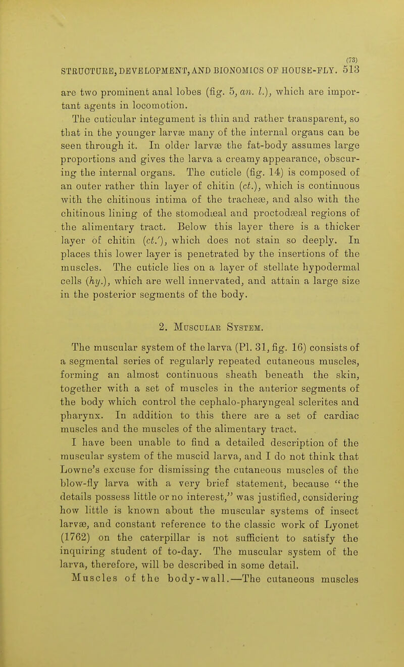 STRUCTURE, DEVELOPMENT, AND BIONOMICS OP HOUSE-PLY. 513 are two prominent anal lobes (fig. 5, an. I.), which, are impor- tant agents in locomotion. The cuticular integument is thin and rather transparent, so that in the younger larvse many of the internal organs can be seen through it. In older larvae the fat-body assumes large proportions and gives the larva a creamy appearance, obscur- ing the internal organs. The cuticle (fig. 14) is composed of an outer rather thin layer of chitin (ct.), which is continuous with the chitinous intima of the tracheae, and also with the chitinous lining of the stomodieal and proctodaaal regions of the alimentary tract. Below this layer there is a thicker layer of chitin (ct/), which does not stain so deeply. In places this lower layer is penetrated by the insertions of the muscles. The cuticle lies on a layer of stellate hypodermal cells (hy.), which are well innervated, and attain a large size in the posterior segments of the body. 2. Muscular System. The muscular system of the larva (PI. 31, fig. 16) consists of a segmental series of regularly repeated cutaneous muscles, forming an almost continuous sheath beneath the skin, together with a set of muscles in the anterior segments of the body which control the cephalo-pharyngeal sclei'ites and pharynx. In addition to this there are a set of cardiac muscles and the muscles of the alimentary tract. I have been unable to find a detailed description of the muscular system of the muscid larva, and I do not think that Lowne's excuse for dismissing the cutaneous muscles of the blow-fly larva with a very brief statement, because the details possess little or no interest, was justified, considering how little is known about the muscular systems of insect larvae, and constant reference to the classic work of Lyonet (1762) on the caterpillar is not sufficient to satisfy the inquiring student of to-day. The muscular system of the larva, therefore, will be described in some detail. Muscles of the body-wall.—The cutaneous muscles