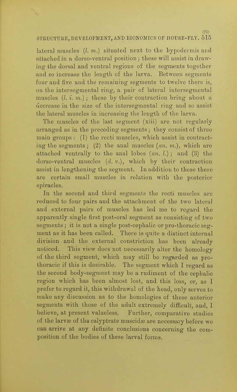 (76) STEUCTUliE, DEVELOPMENT, AND BIONOMICS OF HOUSE-FLY. 515 lateral muscles (I. m.) situated next to the hypodeimis and attached in a dorso-ventral position; these will assist in draw- ing the dorsal and ventral regions of the segments together and so increase the length of the larva. Between segments four and five and the remaining segments to twelve there is, on the intersegmental ring, a pair of lateral intersegmental muscles (I. i. m.) ; these by their contraction bring about a decrease in the size of the intersegmental ring and so assist the lateral muscles in increasing the length of the larva. The muscles of the last segment (xiii) are not regularly arranged as in the preceding segments; they consist of three main groups : (1) the recti muscles, which assist in contract- ing the segments; (2) the anal muscles (an. m.), which are attached ventrally to tlie anal lobes (an. I.) ; and (3) the dorso-ventral muscles (d. v.), which by their contraction assist in lengthening the segment. In addition to these there are certain small muscles in relation with the posterior spiracles. In the second and third segments the recti muscles are reduced to four pairs and the attachment of the two lateral and external pairs of muscles has led me to regard the apparently single first post-oral segment as consisting of two segments; it is not a single post-cephalic or pro-thoracic seg- ment as it has been called. There is quite a distinct internal division and the external constriction has been already noticed. This view does not necessarily alter the homology of the third segment, which may still be regarded as pro- thoracic if this is desirable. The segment which I regard as the second body-segment may be a rudiment of the cephalic region which has been almost lost, and this loss, or, as I prefer to regard it, this withdrawal of the head, only serves to make any discussion as to the homologies of these anterior segments with those of the adult extremely difficult, and, I believe, at present valueless. Further, comparative studies of the larvae of the calyptrate inuscidas are necessary before we can arrive at any definite conclusions concerning the com- position of the bodies of these larval forms.