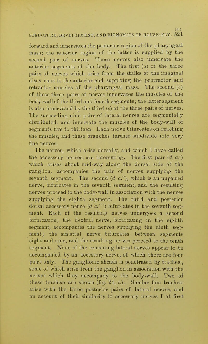 STRUCTURE, DEVELOPMENT, AND BIONOMICS OP HOUSE-FLY. 521 forward and innervates the posterior region of the pharyngeal mass; the anterior region of the latter is supplied by the second pair of nerves. These nerves also innervate the anterior segments of the body. The first (a) of the three pairs of nerves which arise from the stalks of the imaginal discs runs to the anterior end supplying the protractor and retractor muscles of the pharyngeal mass. The second (b) of these three pairs of nerves innervates the muscles of the body-wall of the third and fourth segments; the latter segment is also innervated by the third (c) of the three pairs of nerves. The succeeding nine pairs of lateral nerves are segmentally distributed, and innervate the muscles of the body-wall of segments five to thirteen. Each nerve bifurcates on reaching the muscles, and these branches further subdivide into very fine nerves. The nerves, which arise dorsally, and which I have called the accessory nerves, are interesting. The first pair (d. a.') which arises about mid-way along the dorsal side of the ganglion, accompanies the pair of nerves supplying the seventh segment. The second (d. a.), which is an unpaired nerve, bifurcates in the seventh segment, and the resulting nerves proceed to the body-wall in association with the nerves supplying the eighth segment. The third and posterior dorsal accessory nerve (d.a.') bifurcates in the seventh seg- ment. Each of the resulting nerves undergoes a second bifurcation; the dextral nerve, bifurcating in the eighth segment, accompanies the nerves supplying the ninth seg- ment; the sinistral nerve bifurcates between segments eight and nine, and the resulting nerves proceed to the tenth segment. None of the remaining lateral nerves appear to be accompanied by an accessory nerve, of which there are four pairs only. The ganglionic sheath is penetrated by trachea?, some of which arise from the ganglion in association with the nerves which they accompany to the body-wall. Two of these tracheae are shown (fig. 24, t.). Similar fine trachea) arise with the three posterior pairs of lateral nerves, and on account of their similarity to accessory nerves I at first