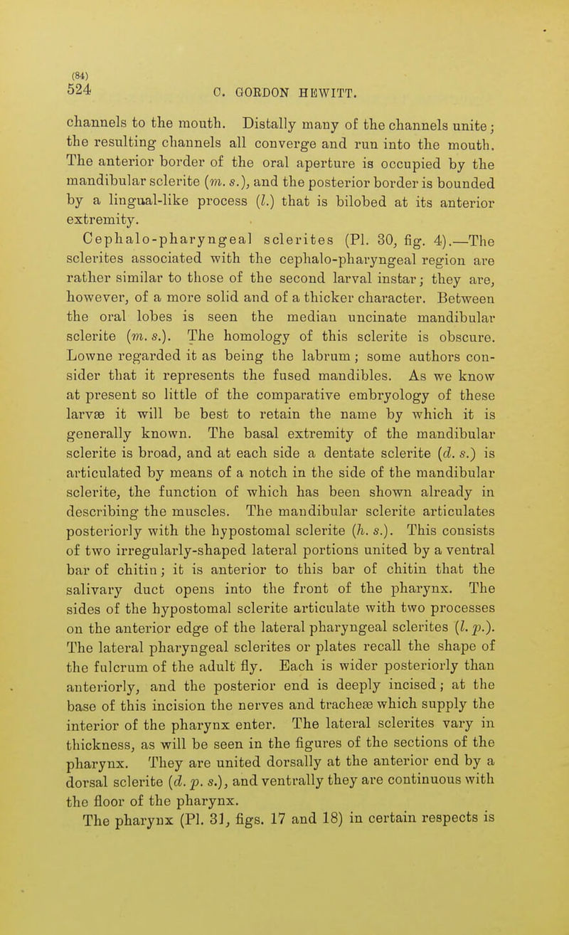 524 0. GORDON HEWITT. channels to the mouth. Distally many of the channels unite; the resulting channels all converge and run into the mouth. The anterior border of the oral aperture is occupied by the mandibular sclerite (m. s.), and the posterior border is bounded by a lingual-like process (I.) that is bilobed at its anterior extremity. Cephalo-pharyngeal sclerites (PI. 30, fig. 4).—The sclerites associated with the cephalo-pharyngeal region are rather similar to those of the second larval instar; they are, however, of a more solid and of a thicker character. Between the oral lobes is seen the median uncinate mandibular sclerite (m. s.). The homology of this sclerite is obscure. Lowne regarded it as being the labrum ; some authors con- sider that it represents the fused mandibles. As we know at present so little of the comparative embryology of these larvae it will be best to retain the name by which it is generally known. The basal extremity of the mandibular sclerite is broad, and at each side a dentate sclerite (d. s.) is articulated by means of a notch in the side of the mandibular sclerite, the function of which has been shown already in describing the muscles. The mandibular sclerite articulates posteriorly with the hypostomal sclerite (h. s.). This consists of two irregularly-shaped lateral portions united by a ventral bar of chitin; it is anterior to this bar of chitin that the salivary duct opens into the front of the pharynx. The sides of the hypostomal sclerite articulate with two processes on the anterior edge of the lateral pharyngeal sclerites (I. p.). The lateral pharyngeal sclerites or plates i*ecall the shape of the fulcrum of the adult fly. Each is wider posteriorly than anteriorly, and the posterior end is deeply incised; at the base of this incision the nerves and tracheae which supply the interior of the pharynx enter. The lateral sclerites vary in thickness, as will be seen in the figures of the sections of the pharynx. They are united dorsally at the anterior end by a dorsal sclerite (d. p. s.), and ventrally they are continuous with the floor of the pharynx. The pharynx (PI. 3], figs. 17 and 18) in certain respects is