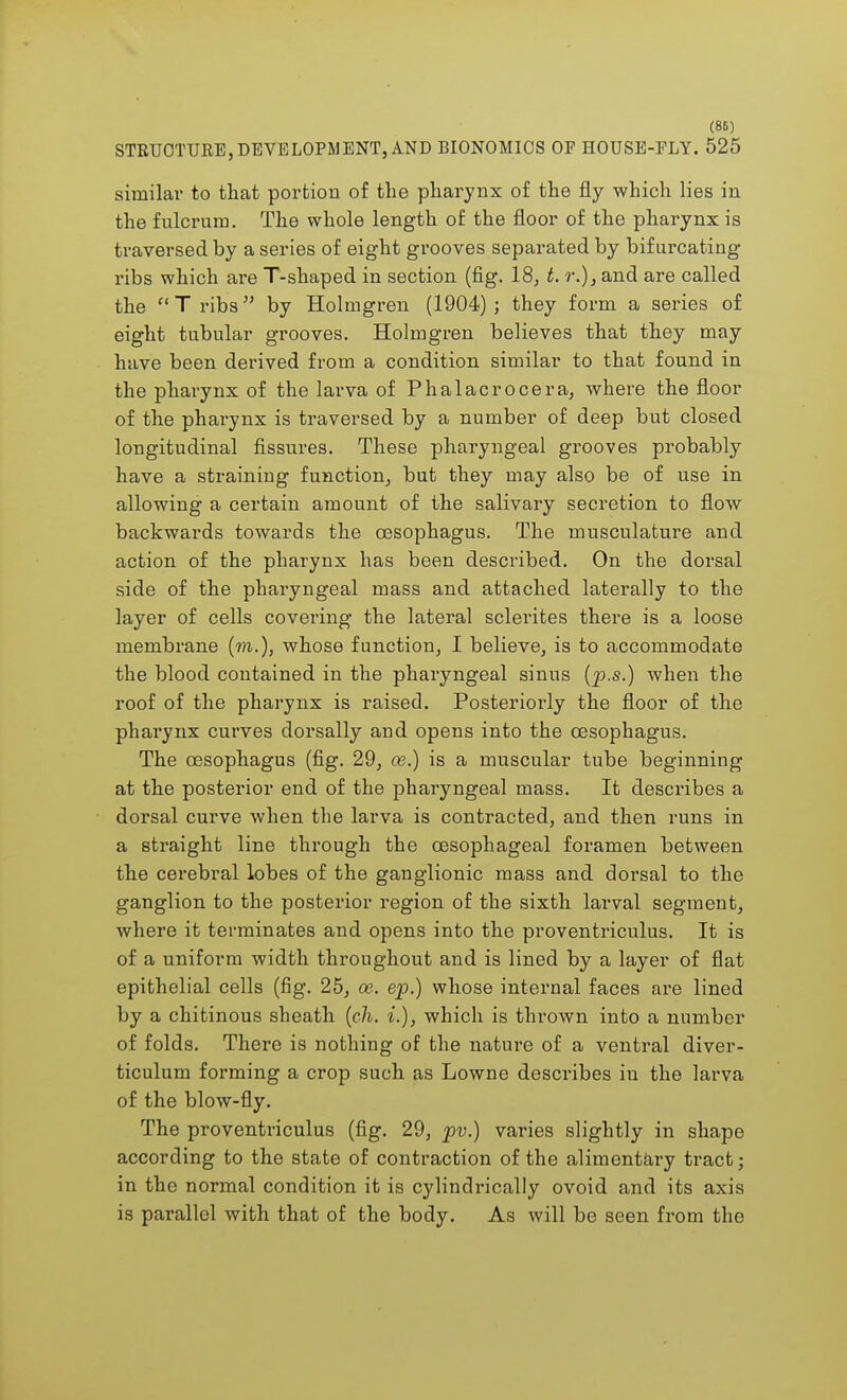 (86) STRUOTTJEE, DEVELOPMENT, AND BIONOMICS OF HOUSE-FLY. 525 similar to that portion of the pharynx of the fly which lies in the fulcrum. The whole length of the floor of the pharynx is traversed by a series of eight grooves separated by bifurcating ribs which are T-shaped in section (fig. 18, t. r.), and are called the Tribs by Holmgren (1904); they form a series of eight tubular grooves. Holmgren believes that they may have been derived from a condition similar to that found in the pharynx of the larva of Phalacrocera, where the floor of the pharynx is traversed by a number of deep but closed longitudinal fissures. These pharyngeal grooves probably have a straining function, but they may also be of use in allowing a certain amount of the salivary secretion to flow backwards towards the oesophagus. The musculature and action of the pharynx has been described. On the dorsal side of the pharyngeal mass and attached laterally to the layer of cells covering the lateral sclerites there is a loose membrane (m.), whose function, I believe, is to accommodate the blood contained in the pharyngeal sinus (ps.) when the roof of the pharynx is raised. Posteriorly the floor of the pharynx curves dorsally and opens into the oesophagus. The oesophagus (fig. 29, ce.) is a muscular tube beginning at the posterior end of the pharyngeal mass. It describes a dorsal curve when the larva is contracted, and then runs in a straight line through the oesophageal foramen between the cerebral lobes of the ganglionic mass and dorsal to the ganglion to the posterior region of the sixth larval segment, where it terminates and opens into the proventriculus. It is of a uniform width throughout and is lined by a layer of flat epithelial cells (fig. 25, ce. ep.) whose internal faces are lined by a chitinous sheath (ch. %.), which is thrown into a number of folds. There is nothing of the nature of a ventral diver- ticulum forming a crop such as Lowne describes in the larva of the blow-fly. The proventriculus (fig. 29, pv.) varies slightly in shape according to the state of contraction of the alimentary tract; in the normal condition it is cylindrically ovoid and its axis is parallel with that of the body. As will be seen from the