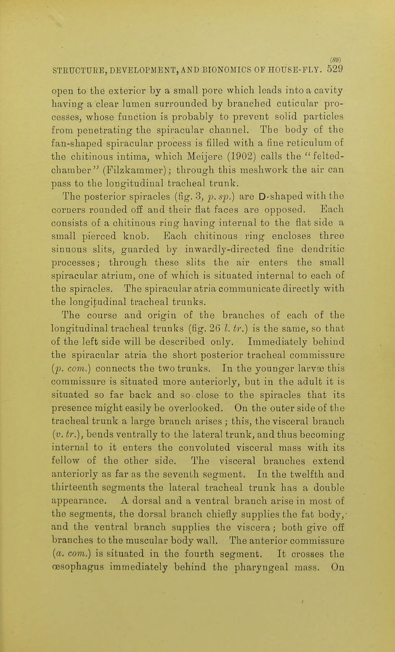 STRUCTURE, DEVELOPMENT, AND BIONOMICS OP HOUSE-PLY. 529 open to the exterior by a small pore which leads into a cavity haviug a clear lumen surrounded by branched cuticular pro- cesses, whose fuuction is probably to prevent solid particles from penetrating the spiracular channel. The body of the fan-shaped spiracular process is filled with a fine reticulum of the chitinous intiuia, which Meijere (1902) calls the  felted- chamber  (Filzkammer); through this meshwork the air can pass to the longitudinal tracheal trunk. The posterior spiracles (fig. 3, p.sp.) are D-shaped with the corners rounded off aud their flat faces are opposed. Each consists of a chitiuous ring having internal to the flat side a small pierced knob. Each chitinous ring encloses three sinuous slits, guarded by inwardly-directed fine dendritic processes; through these slits the air enters the small spiracular atrium, one of which is situated internal to each of the spiracles. The spiracular atria communicate directly with the longitudinal tracheal trunks. The course and origin of the branches of each of the longitudinal tracheal trunks (n'g. 26 I. tr.) is the same, so that of the left side will be described only. Immediately behind the spiracular atria the short posterior tracheal commissure (p. com.) connects the two trunks. In the younger larvse this commissure is situated more anteriorly, but in the adult it is situated so far back and so close to the spiracles that its presence might easily be overlooked. On the outer side of the tracheal trunk a large branch arises ; this, the visceral branch (v. tr.), bends ventrally to the lateral trunk, and thus becoming internal to it enters the convoluted visceral mass with its fellow of the other side. The visceral branches extend anteriorly as far as the seventh segment. In the twelfth and thirteenth segments the lateral tracheal trunk has a double appearance. A dorsal and a ventral branch arise in most of the segments, the dorsal branch chiefly supplies the fat body,- and the ventral branch supplies the viscera; both give off branches to the muscular body wall. The anterior commissure (a. com.) is situated in the fourth segment. It crosses the oesophagus immediately behind the pharyngeal mass. On