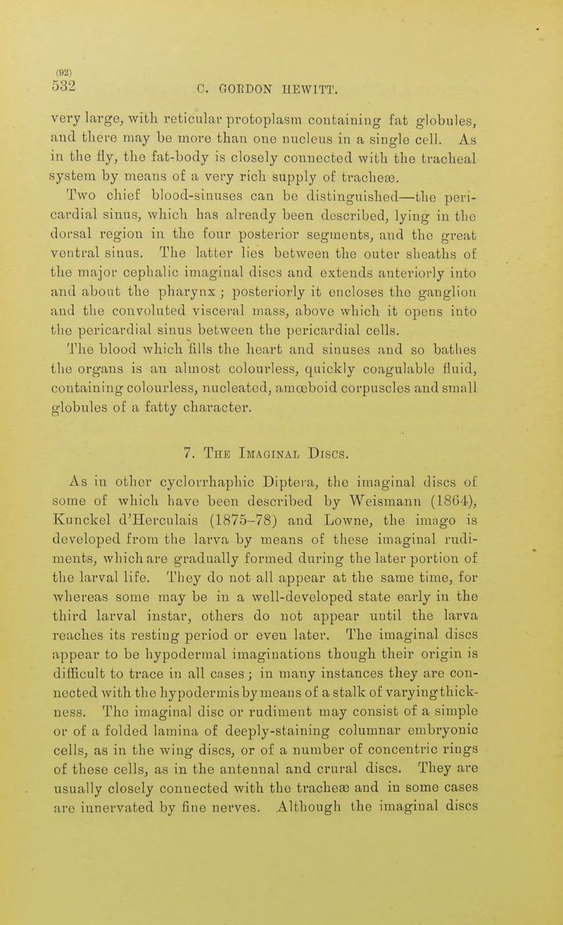 532 C. GORDON HEWITT. very large, with reticular protoplasm containing fat globules, and tliere may be more than one nucleus in a single cell. As in the fly, the fat-body is closely connected with the tracheal system by means of a very rich supply of trachea?. Two chief blood-sinuses can be distinguished—the peri- cardial sinus, which has already been described, lying in the dorsal region in the four posterior segments, and the great ventral sinus. The latter lies between the outer sheaths of the major cephalic imagiual discs and extends anteriorly into and about the pharynx ; posteriorly it encloses the ganglion and the convoluted visceral mass, above which it opens into the pericardial sinus between the pericardial cells. The blood which fills the heart and sinuses and so bathes the organs is an almost colourless, quickly coagulable fluid, containing colourless, nucleated, amoeboid corpuscles and small globules of a fatty character. 7. The Imaginal Discs. As in other cyclorrhaphic Diptera, the imaginal discs of some of which have been described by Weismann (1864), Kunckel d'Herculais (1875-78) and Lowne, the imago is developed from the larva by means of these imaginal rudi- ments, which are gradually formed during the later portion of the larval life. They do not all appear at the same time, for whereas some may be in a well-developed state early in the third larval instar, others do not appear until the larva reaches its resting period or even later. The imaginal discs appear to be hypodermal imaginations though their origin is difficult to trace in all cases; in many instances they are con- nected with the hypodermisby means of a stalk of varyiugthick- ness. The imaginal disc or rudiment may consist of a simple or of a folded lamina of deeply-staining columnar embryonic cells, as in the wing discs, or of a number of concentric rings of these cells, as in the antennal and crural discs. They are usually closely connected with the trachea? and in some cases arc iunervated by fine nerves. Although the imagiual discs