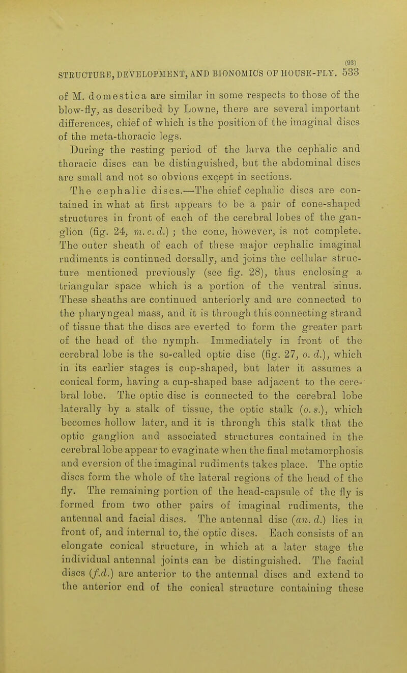 STRUCTURE, DEVELOPMENT, AND BIONOMICS OF HOUSE-ELY. 533 of M. doinestica are similar in some respects to those of the blow-fly, as described by Lovvne, there are several important differences, chief of which is the position of the imaginal discs of the meta-thoracic legs. During the resting period of the larva the cephalic and thoracic discs can be distinguished, but the abdominal discs arc small and not so obvious except in sections. The cephalic discs.—The chief cephalic discs are con- tained in what at first appears to be a pair of cone-shaped structures in front of each of the cerebral lobes of the gan- glion (fig. 24, m.c.d.) ; the cone, however, is not complete. The outer sheath of each of these major cephalic imaginal rudiments is continued dorsally, aud joins the cellular struc- ture mentioned previously (see fig. 28), thus enclosing a triangular space which is a portion of the venti'al sinus. These sheaths are continued anteriorly and are connected to the pharyngeal mass, and it is through this connecting strand of tissue that the discs are everted to form the greater part of the head of the nymph. Immediately in front of the cerebral lobe is the so-called optic disc (fig. 27, o. d.), which in its earlier stages is cup-shaped, but later it assumes a conical form, having a cup-shaped base adjacent to the cere-' bral lobe. The optic disc is connected to the cerebral lobe laterally by a stalk of tissue, the optic stalk (o.s.), Avhich becomes hollow later, and it is through this stalk that the optic ganglion and associated structures contained in the cerebral lobe appear to evaginate when the final metamorphosis and eversion of the imaginal rudiments takes place. The optic discs form the whole of the lateral regions of the head of the fly. The remaining portion of the head-capsule of the fly is formed from two other pairs of imaginal rudiments, the antennal and facial discs. The antennal disc (an. d.) lies in front of, and internal to, the optic discs. Each consists of an elongate conical structure, in which at a later stage the individual antennal joints can be distinguished. The facial discs (f.d.) are anterior to the antennal discs and extend to the anterior end of the conical structure containing these