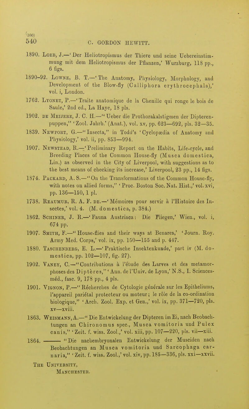 540 C. GORDON HEWITT. 1890. Loeb, J.—' Der Heliotropismus der Thiere und seine Uebereinstim- mung mit dem Heliotropismus der Pflanzen,' Wurzburg, 118 pp., 6 figs. 1890-92. Lowne, B. T.—* The Anatomy, Physiology, Morphology, and Development of the Blow-fly (Calliphora erythrocephala),' vol. i, London. 1762. Lyonet, P.—' Traite anatomique de la Chenille qui ronge le bois de Saule,' 2nd ed., La Haye, 18 pis. 1902. de Meijere, J. C. H— Ueber die Prothorakalstigmen der Dipteren- puppen, 'Zool. Jahrb.' (Anat.), vol. xv, pp. 623—692, pis. 32—35. 1839. Newport, G.—Insecta, in Todd's 'Cyclopaedia of Anatomy and Physiology,' vol. ii, pp. 853—994. 1907. Newstead, R.—'Preliminary Report on the Habits, Life-cycle, and Breeding Places of the Common House-fly (Musca domestica, Lin.) as observed in the City of Liverpool, with suggestions as to the best means of checking its increase,' Liverpool, 23 pp., 14 figs. 1874. Packard, A. S.—On the Transformations of the Common House-fly, with notes on allied forms, ' Proc. Boston Soc. Nat. Hist.,' vol. xvi, pp. 136—150, 1 pi. 1738. Reaumur, R. A. F. de.—'Memoires pour servir a l'Histoire des In- sectes,' vol. 4. (M. domestica, p. 384.) 1862. Schiner, J. R.—'Fauna Austriaca: Die Fliegen,' Wien., vol. i, 674 pp. 1907. Smith, F.—House-flies and their ways at Benares,' *Journ. Roy. Army Med. Corps,' vol. ix, pp. 150—155 and p. 447. 1880. Taschenberg, E. L.—'Praktische Insektenkunde,' part iv (M. do- mestica, pp. 102—107, fig. 27). 1902. Vaney, C.—Contributions a l'etude des Larves et des metamor- phoses des Dip teres, 'Ann. de l'Univ. de Lyon,' N.S., I. Sciences- med., fasc. 9, 178 pp., 4 pis. 1901. Vignon, P.—Recherches de Cytologie generale sur les Epitheliums, l'appareil parietal protecteur ou moteur; le role de la co-ordination biologique, 'Arch. Zool. Exp. et Gen.,' vol. ix, pp. 371—720, pis. xv—xviii. 1863. Weismann, A.— Die Entwickelung der Dipteren im Ei, nach Beobach- tungen an Chironomus spec, Musca vomitoria und Pulex canis, * Zeit. f. wiss. Zool.,' vol. xiii, pp. 107—220, pis. vii—xiii. 1864. Die nachembryonalen Entwickelung der Muscidcn nach Beobachtungen an Musca vomitoria und Sarcophaga car- naria, 'Zeit. f. wiss, Zool.,'vol. xiv, pp. 185—336, pis. xxi—xxvii. The University, Manchester.