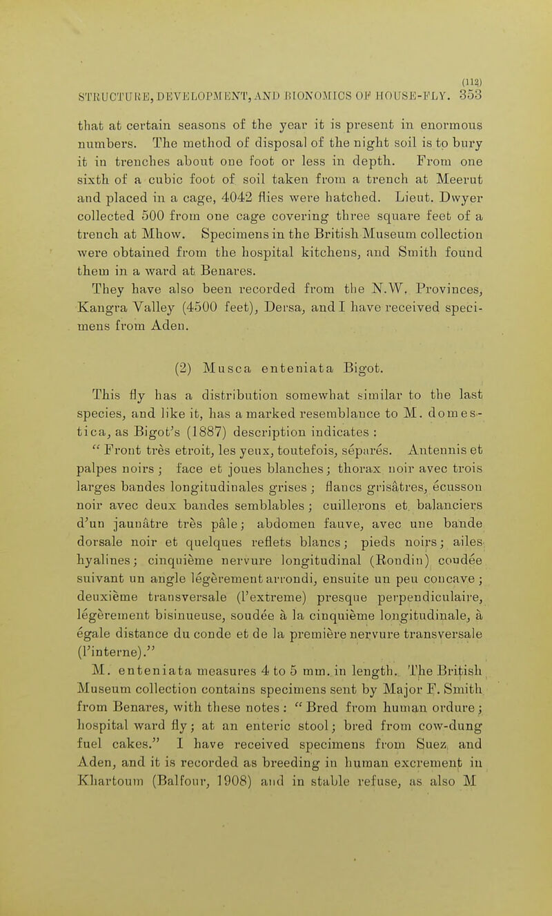 (11?) STRUCTURE,DEVELOPM KNT, AND BIONOMICS OE HOUSE-ELY. 353 that at certain seasons of the year it is present in enormous numbers. The method of disposal of the night soil is to bury it in trenches about one foot or less in depth. From one sixth of a cubic foot of soil taken from a trench at Meerut and placed in a cage, 4042 flies were hatched. Lieut. Dwyer collected 500 from one cage covering three square feet of a trench at Mhow. Specimens in the British Museum collection were obtained from the hospital kitchens, and Smith found them in a ward at Benares. They have also been recorded from the N.W. Provinces, Kangra Valley (4500 feet), Dersa, and I have received speci- mens from Aden. (2) Musca enteniata Bigot. This fly has a distribution somewhat similar to the last species, and like it, has a marked resemblance to M. domes- Bigot's (1887) description indicates :  Front tres etroit, les yeux, toutefois, separes. Antennis et palpes noirs; face et joues blanches; thorax nqir avec trois larges bandes longitudinales grises; flancs grisatres, ecusson noir avec deux bandes semblables; cuille.rons et. balanciers d'un jaunatre tres pale; abdomen fauve, avec une bande dorsale noir et quelques reflets blancs; pieds noirs; ailes hyalines; cinquieme nervure longitudinal (Rondin) coudee suivant un angle legerementarrondi, ensuite un peu concave; deuxieme transversale (I'extreme) presque perpendiculaire, legerement bisinueuse, soudee a la cinquieme longitudinale, a egale distance du conde et de la premiere nervure transversale (l'interne). M. enteniata measures 4 to 5 mm. in length. The British Museum collection contains specimens sent by Major F. Smith from Benares, with these notes :  Bred from human ordure ; hospital ward fly; at an enteric stool; bred from cow-dung fuel cakes. I have received specimens from Suez, and Aden, and it is recorded as breeding in human excrement in Khartoum (Balfour, 1908) and in stable refuse, as also M