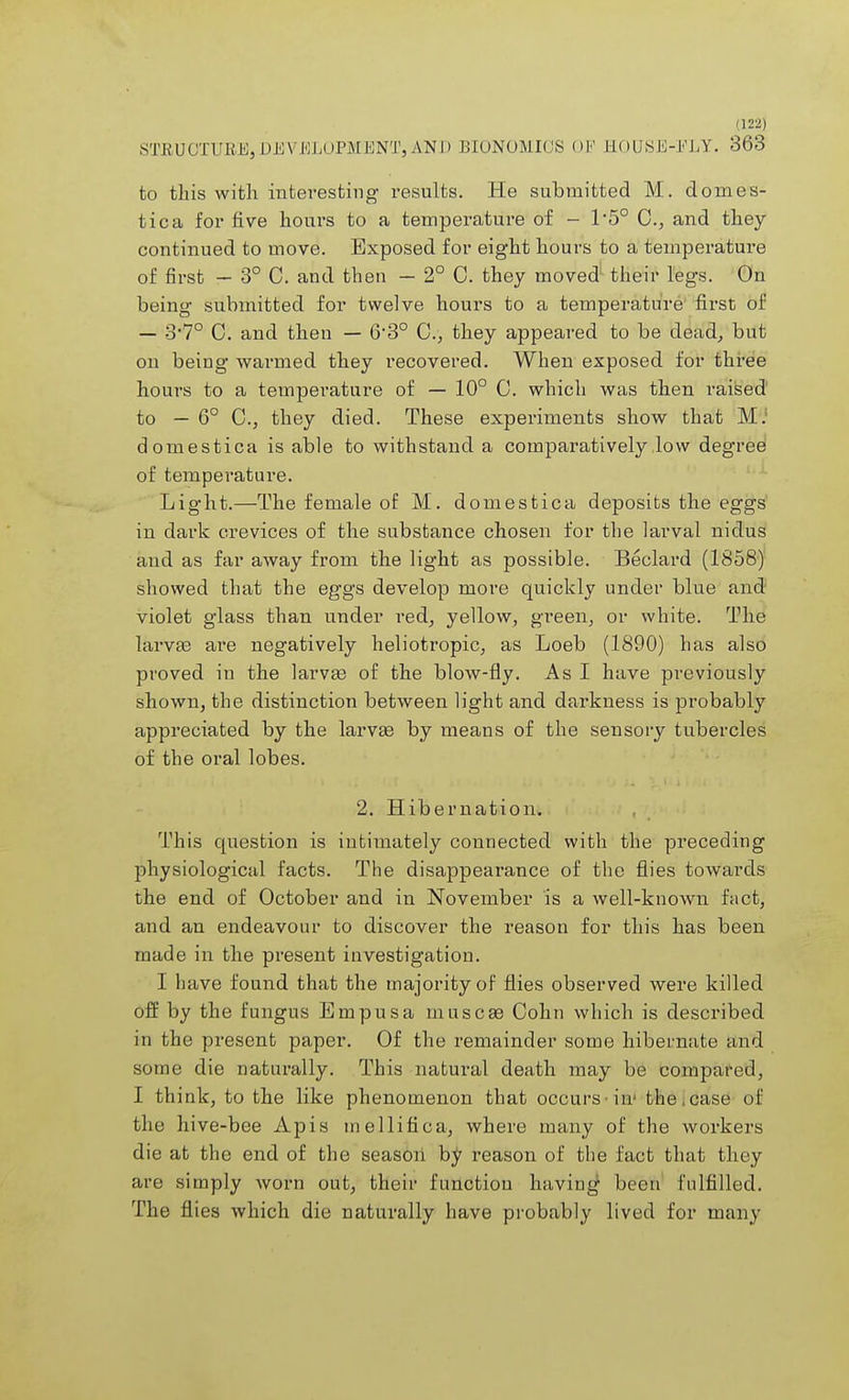 STRUCTURE,DEVELOPMENT,AND BIONOMICS 01 EOUSE-ELY. 363 to this with interesting results. He submitted M. domes- tica for five houi'S to a temperature of - 1'5° C, and they continued to move. Exposed for eight hours to a temperature of first - 3° C. and then - 2° 0. they moved their legs. On being submitted for twelve hours to a temperature first of — 3*7° C. and then — 63° C, they appeared to be dead, but on being warmed they recovered. When exposed for three hours to a temperature of — 10° C. which was then raised to — 6° C, they died. These experiments show that M.' domestica is able to withstand a comparatively low degree of temperature. Light.—The female of M. domestica deposits the eggs in dark crevices of the substance chosen for the larval nidus and as far away from the light as possible. Beclard (1858) showed that the eggs develop more quickly under blue and violet glass than under red, yellow, green, or white. The larvae are negatively heliotropic, as Loeb (1890) has also proved in the larvae of the blow-fly. As I have previously shown, the distinction between light and darkness is probably appreciated by the larvae by means of the sensory tubercles of the oral lobes. 2. Hibernation. This question is intimately connected with the preceding physiological facts. The disappearance of the flies towards the end of October and in November is a well-known fact, and an endeavour to discover the reason for this has been made in the present investigation. I have found that the majority of flies observed were killed off by the fungus Empusa muscas Cohn which is described in the present paper. Of the remainder some hibernate and some die naturally. This natural death may be compared, I think, to the like phenomenon that occurs iir the,case of the hive-bee Apis mellifica, where many of the workers die at the end of the season hi/ reason of the fact that they are simply worn out, their function having1 been fulfilled. The flies which die naturally have probably lived for many