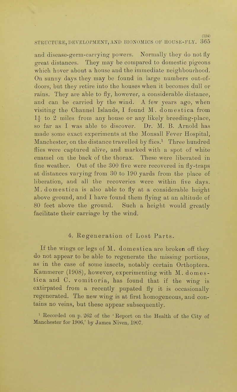 STBUOTURE, DEVELOPMENT, AND BIONOMICS OF EOUSE-FLY. 365 and disease-germ-carrying powers. Normally they do not fly great distances. They may be compared to domestic pigeons which hover about a house and the immediate neighbourhood. On sunny days they may be found in large numbers out-of- doors, but they retire into the houses when it becomes dull or rains. They are able to fly, however, a considerable distance, and can be carried by the wind. A few years ago, when visiting the Channel Islands, I found M. domestica from 1y to 2 miles from any house or any likely breeding-place, so far as I was able to discover. Dr. M. B. Aimold has made some exact experiments at the Monsall Fever Hospital, Manchester, on the distance travelled by Hies.1 Three hundred flies were captured alive, and marked with a spot of white enamel on the back of the thorax. These were liberated in fine weather. Out of the 300 five were recovered in fly-traps at distances varying from 30 to 190 yards from the place of liberation, and all the recoveries were within five days. M. domestica is also able to fly at a considerable height above ground, and I have found them flying at an altitude of 80 feet above the ground. Such a height would greatly facilitate their carriage by the wind. 4. Eegeneration of Lost Parts. If the wings or legs of M. domestica are broken off they do not appear to be able to regenerate the missing portions, as in the case of some insects, notably certain Orthoptera. Kammerer (1908), however, experimenting with M. domes- tica and C. vomitoria, has found that if the wing is extirpated from a recently pupated fly it is occasionally regenerated. The new wing is at first homogeneous, and con- tains no veins, but these appear subsequently. 1 Kecorded on p. 262 of the ' Report on the Health of the City of Manchester for 1906,' by James Niven, 1907.