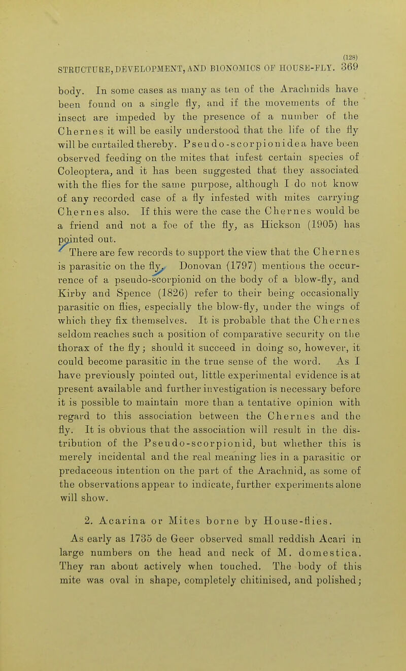 STRUCTURE,DEVELOPMENT,AKfD BIONOMICS 01 HOUSE-FLY. 369 body. In some cases as many as teu of the Arachnids have been found on a single fly, and if the movements of the insect are impeded by the presence of a number of the Chernes it will be easily understood that the life of the fly will be curtailed thereby. Pseudo-scorpionidea have been observed feeding on the mites that infest certain species of Coleoptera, and it has been suggested that they associated with the flies for the same purpose, although I do not know of any recoi'ded case of a fly infested with mites carrying Chernes also. If this were the case the Chernes would be a friend and not a foe of the fly, as Hickson (1905) has pointed out. There are few records to support the view that the Chernes is parasitic on the flv^, Donovan (1797) mentions the occur- rence of a pseudo-scorpionid on the body of a blow-fly, and Kirby and Spence (1826) refer to their being occasionally parasitic on flies, especially the blow-fly, under the wings of which they fix themselves. It is probable that the Chernes seldom reaches such a position of comparative security on the thorax of the fly; should it succeed in doing so, however, it could become parasitic in the true sense of the word. As I have previously pointed out, little experimental evidence is at present available and further investigation is necessary before it is possible to maintain more than a tentative opinion with regard to this association between the Chernes and the fly. It is obvious that the association will result in the dis- tribution of the Pseudo-scorpionid, but whether this is merely incidental and the real meaning lies in a parasitic or predaceous intention on the part of the Arachnid, as some of the observations appear to indicate, further experiments alone will show. 2. Acarina or Mites borne by House-flies. As early as 1735 de Geer observed small reddish Acari in large numbers on the head and neck of M. domestica. They ran about actively when touched. The body of this mite was oval in shape, completely chitinised, and polished;