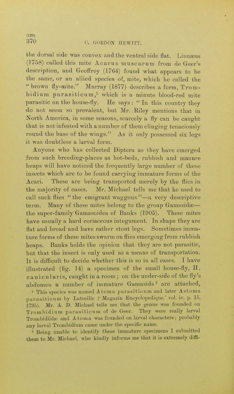 (120) 370 0. CORDON HEWITT. the dorsal side was convex aud the ventral side flat. Linnaeus (1758) called this mite Acarus muscaruni from de Greer's description, and Geoff roy (1764) found what appears to be the same, or an allied species of, mite, which he called the brown fly-mite. Murray (1877) describes a form, Trom- bidium parasiticum,1 which is a minute blood-red mite parasitic on the house-fly. He says :  In this country they do nob seem so prevalent, but Mr. . Biley mentions that in North America, in some seasons, scarcely a fly can be caught that is not infested with a number of them clinging tenaciously round the base of the wings. As it only possessed six legs it was doubtless a larval form. Anyone who has collected Diptera as they have emerged from such breeding-places as hot-beds, rubbish and manure heaps will have noticed the frequently large number of these insects which are to be found carrying immature forms of the Acari. These are being transported merely by the flies in the majority of cases. Mr. Michael tells me that he used to call such flies the emigrant waggons—a very descriptive term. Many of these mites belong to the group Gamasidae— the super-family Gamasoidea of Banks (1905). These mites have usually a hard coriaceous integument. In shape they are flat and broad and have rather stout legs. Sometimes imma- ture forms of these mites swarm on flies emerging from rubbish heaps. Banks holds the opinion that they are not parasitic, but that the insect is only used as a means of transportation. It is difficult to decide whether this is so in all cases. I have illustrated (fig. 14) a specimen of the small house-fly, H. canicularis, caught in a room ; on the under-side of the fly's abdomen a number of immature Gamasids2 ai-e attached, 1 This species was named Atoma parasiticum and later Astoma parasiticum by Latreille (' Magazin Encyclopedique. vol. iv. p. 15. 1795). Mr. A. D. Michael tells me that the genus was founded on Trombidium parasiticum of de Geer. They were really larval Trouibidiidse and Atoma was founded on larval characters ; probably any larval Trombidium came under the specific name. 2 Being unable to identify these immature specimens I submitted them to Mr. Michael, who kindly informs me that it is extremely diffi-