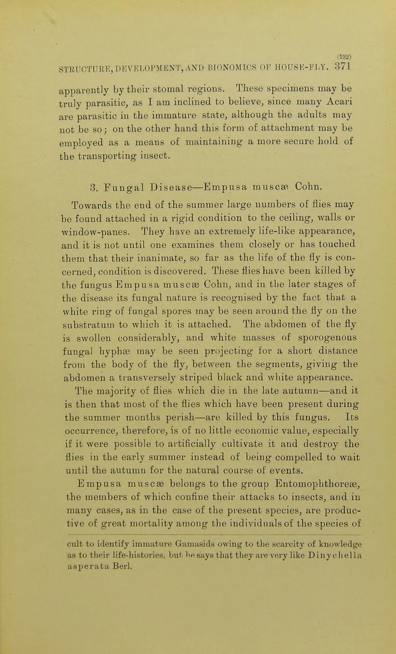 (132) STRUCTURE, DEVELOPMENT, AND BIONOMICS OF EOUSE-FLY. 371 apparently by their stomal regions. These specimens may be truly parasitic, as I am inclined to believe, since many Acari are parasitic in the immature state, although the adults may not be so; on the other hand this form of attachment may be employed as a means of maintaining a more secure hold of the transporting insect. 3. Fungal Disease—Empusa muscaa Cohn. Towards the end of the summer large numbers of flies may be found attached in a rigid condition to the ceiling, walls or window-panes. They have an extremely life-like appearance, and it is not until one examines them closely or has touched them that their inanimate, so far as the life of the fly is con- cerned, condition is discovered. These flies have been killed by the fungus Empusa nauseas Cohn, and in the later stages of the disease its fungal nature is recognised by the fact that a white ring of fungal spores may be seen around the fly on the substratum to which it is attached. The abdomen of the fly is swollen considerably, and white masses of sporogenous fungal hyphae may be seen projecting for a short distance from the body of the fly, between the segments, giving the abdomen a transversely striped black and white appearance. The majority of flies which die in the late autumn—and it is then that most of the flies which have been present during the summer months perish—are killed by this fungus. Its occurrence, therefore, is of no little economic value, especially if it were possible to artificially cultivate it and destroy the flies in the early summer instead of being compelled to wait until the autumn for the natural course of events. Empusa muscae belongs to the group Entoinoplithoreae, the members of which confine their attacks to insects, and in many cases, as in the case of the present species, are produc- tive of great mortality among the individnals of the species of cult to identify immature Gamaeids owing to the scarcity of knowledge as to their life-histories, but lie says that they are very like Dinychella asperata Berl.