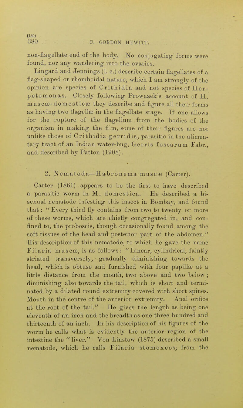 380 C. GORDON HEWITT. non-flagellate end of the body. No conjugating forms were found, nor any wandering into the ovaries. Lingard and Jennings (1. c.) describe certain flagellates of a flag-shaped or rhomboidal nature, which I am strongly of the opinion are species of Crithidia and not species of Her- petomonas. Closely following Prowazek's account of H. muscas-domesticas they describe and figure all their forms as having two flagellas in the flagellate stage. If one allows for the rupture of the flagellum from the bodies of the organism in making the film, some of their figures are not unlike those of Crithidia gerridis, parasitic in the alimen- tary tract of an Indian water-bug, Cerris fossarum Fabr., and described by Patton (1908). 2. Nematoda—Habronema muscae (Carter). Carter (1861) appears to be the first to have described a pai'asitic worm in M. domestic a. He described a bi- sexual nematode infesting this insect in Bombay, and found that : Every third fly contains from two to twenty or more of these worms, which are chiefly congregated in, and con- fined to, the proboscis, though occasionally found among the soft tissues of the head and posterior part of the abdomen. His description of this nematode, to which he gave the name Filaria muscse, is as follows: Linear, cylindrical, faintly striated transversely, gradually diminishing towards the head, which is obtuse and furnished with four papilla? at a little distance from the mouth, two above and two below; diminishing also towards the tail, which is short and termi- nated by a dilated round extremity covered with short spines. Mouth in the centre of the anterior extremity. Anal orifice at the root of the tail. He gives the length as being one eleventh of an inch and the breadth as one three hundred and thirteenth of an inch. In his description of his figures of the worm he calls what is evidently the anterior region of the intestine the  liver. Von Linstow (1875) described a small nematode, which he calls Filaria stomoxeos; from the