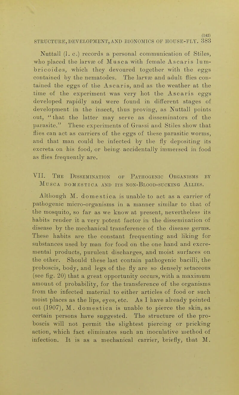 STRUCTURE,DEVELOPMENT,AND BIONOMICS OF HOUSE-ELY. 383 Nuttall (1. c.) records a personal communication of Stiles, who placed the larvae of Musca with female Ascaris lum- bricoides, which they devoured together with the eggs contained by the nematodes. The larvae and adult flies con- tained the eggs of the Ascaris, and as the weather at the time of the experiment was very hot the Ascaris eggs developed rapidly and were found in different stages of development in the insect, thus proving, as Nuttall points out,  that the latter may serve as disseminators of the parasite. These experiments of Grassi and Stiles show that flies can act as carriers of the eggs of these parasitic worms, and that man could be infected by the fly depositing its excreta on his food, or being accidentally immersed in food as flies frequently are. VII. The Dissemination op Pathogenic Organisms by Musca domestica and its non-Blood-sucking Allies. Although M. domestica is unable to act as a carrier of pathogenic micro-organisms in a manner similar to that of the mosquito, so far as we know at present, nevertheless its habits render it a very potent factor in the dissemination of disease by the mechanical transference of the disease germs. These habits are the constant frequenting and liking for substances used by man for food on the one hand and excre- mental products, purulent discharges, and moist surfaces on the other. Should these last contain pathogenic bacilli, the proboscis, body, and legs of the fly are so densely setaceous (see fig. 20) that a great opportunity occurs, with a maximum amount of probability, for the transference of the organisms from the infected material to either articles of food or such moist places as the lips, eyes, etc. As I have already pointed out (1907), M. domestica is unable to pierce the skin, as certain persons have suggested. The structure of the pro- boscis will not permit the slightest piercing or pricking action, which fact eliminates such an inoculative method of infection. It is as a mechanical carrier, briefly, that M.