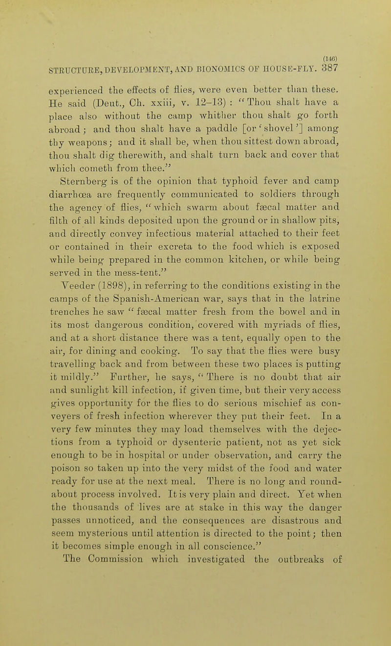 STRUCTURE,DEVELOPMENT, AND BIONOMICS OP HOUSE-FLY. 387 experienced the effects of flies, were even better than these. He said (Deut., Ch. xxiii, v. 12-13) : Thou shalt have a place also without the camp whither thou shalt go forth abroad; and thou shalt have a paddle [or' shovel'} among thy weapons; and it shall be, when thousittest down abroad, thou shalt dig therewith, and shalt turn back and cover that which cometh from thee. Sternberg is of the opinion that typhoid fever and camp diarrhoea are frequently communicated to soldiers through the agency of flies, which swarm about faecal matter and filth of all kinds deposited upon the ground or in shallow pits, and directly convey infectious material attached to their feet or contained in their excreta to the food which is exposed while being prepared in the common kitchen, or while being served in the mess-tent. Veeder (1898), in referring to the conditions existing in the camps of the Spanish-American war, says that in the latrine trenches he saw  fascal matter fresh from the bowel and in its most dangerous condition, covered with myriads of flies, and at a short distance there was a tent, equally open to the air, for dining and cooking. To say that the flies were busy travelling back and from between these two places is putting it mildly. Further, he says,  There is no doubt that air and sunlight kill infection, if given time, but their very access gives opportunity for the flies to do serious mischief as con- veyers of fresh infection wherever they put their feet. In a very few minutes they may load themselves with the dejec- tions from a typhoid or dysenteric patient, not as yet sick enough to be in hospital or under observation, and carry the poison so taken up into the very midst of the food and water ready for use at the next meal. There is no long and round- about process involved. It is very plain and direct. Yet when the thousands of lives are at stake in this way the danger passes unnoticed, and the consequences are disastrous and seem mysterious until attention is directed to the point; then it becomes simple enough in all conscience. The Commission which investigated the outbreaks of