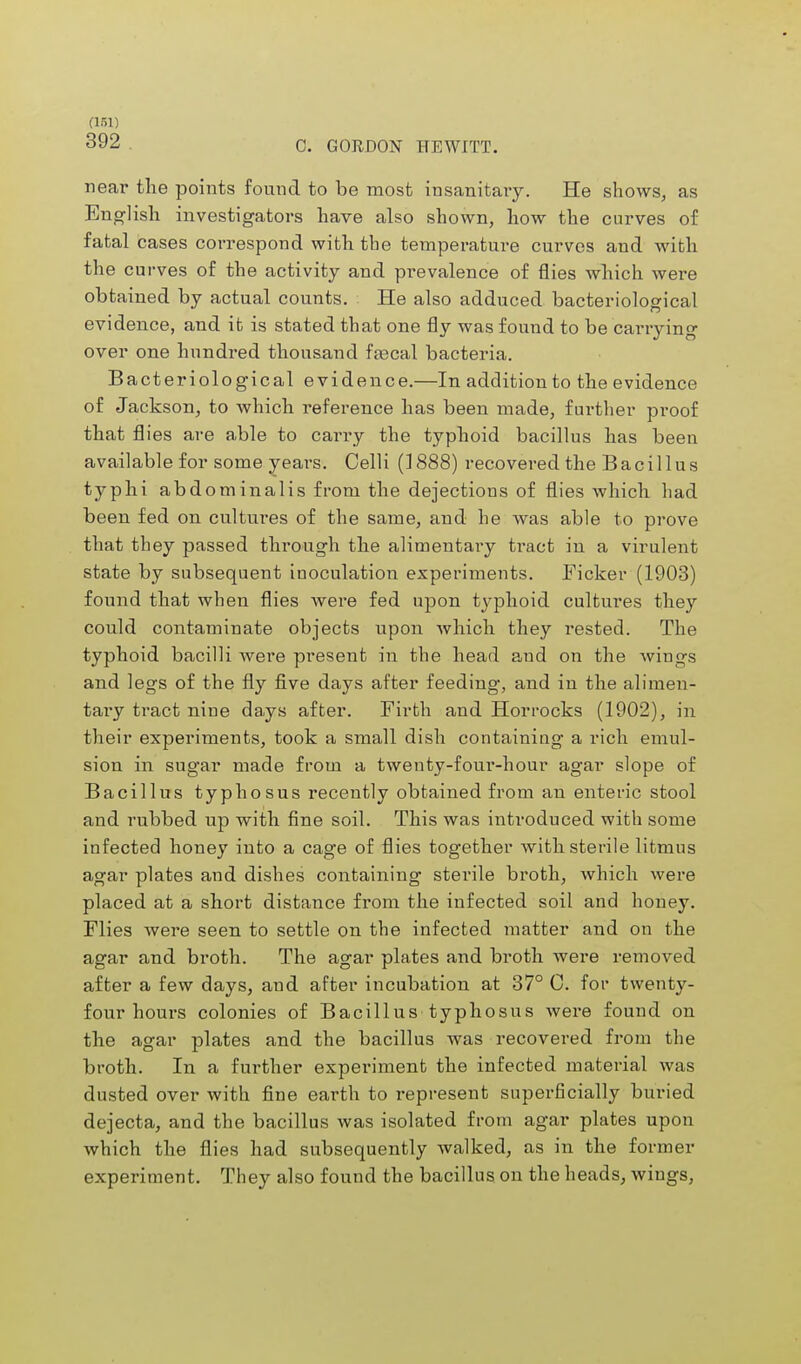 392 C. GORDON HEWITT. near the points found to be most insanitary. He shows, as English investigators have also shown, how the curves of fatal cases correspond with the temperature curves and with the curves of the activity and prevalence of flies which were obtained by actual counts. He also adduced bacteriological evidence, and it is stated that one fly was found to be carrying over one hundred thousand fajcal bacteria. Bacteriological evidence.—In addition to the evidence of Jackson, to which reference has been made, further proof that flies are able to carry the typhoid bacillus has been available for some years. Celli (1888) recovered the Bacillus typhi abdominalis from the dejections of flies which had been fed on cultures of the same, and he was able to prove that they passed through the alimentary ti-act in a virulent state by subsequent inoculation experiments. Ficker (1903) found that when flies were fed upon typhoid cultures they could contaminate objects upon which they rested. The typhoid bacilli were present in the head a,nd on the wings and legs of the fly five days after feeding, and in the alimen- tary tract nine days after. Firth and Horrocks (1902), in their experiments, took a small dish containing a rich emul- sion in sugar made from a twenty-four-hour agar slope of Bacillus typhosus recently obtained from an enteric stool and rubbed up with fine soil. This was introduced with some infected honey into a cage of flies together with sterile litmus agar plates and dishes containing sterile broth, which were placed at a short distance from the infected soil and honey. Flies were seen to settle on the infected matter and on the agar and broth. The agar plates and broth were removed after a few days, and after incubation at 37° C. for twenty- four hours colonies of Bacillus typhosus were found on the agar plates and the bacillus was recovered from the broth. In a further experiment the infected material was dusted over with fine earth to represent superficially buried dejecta, and the bacillus was isolated from agar plates upon which the flies had subsequently walked, as in the former experiment. They also found the bacillus on the heads, wings,