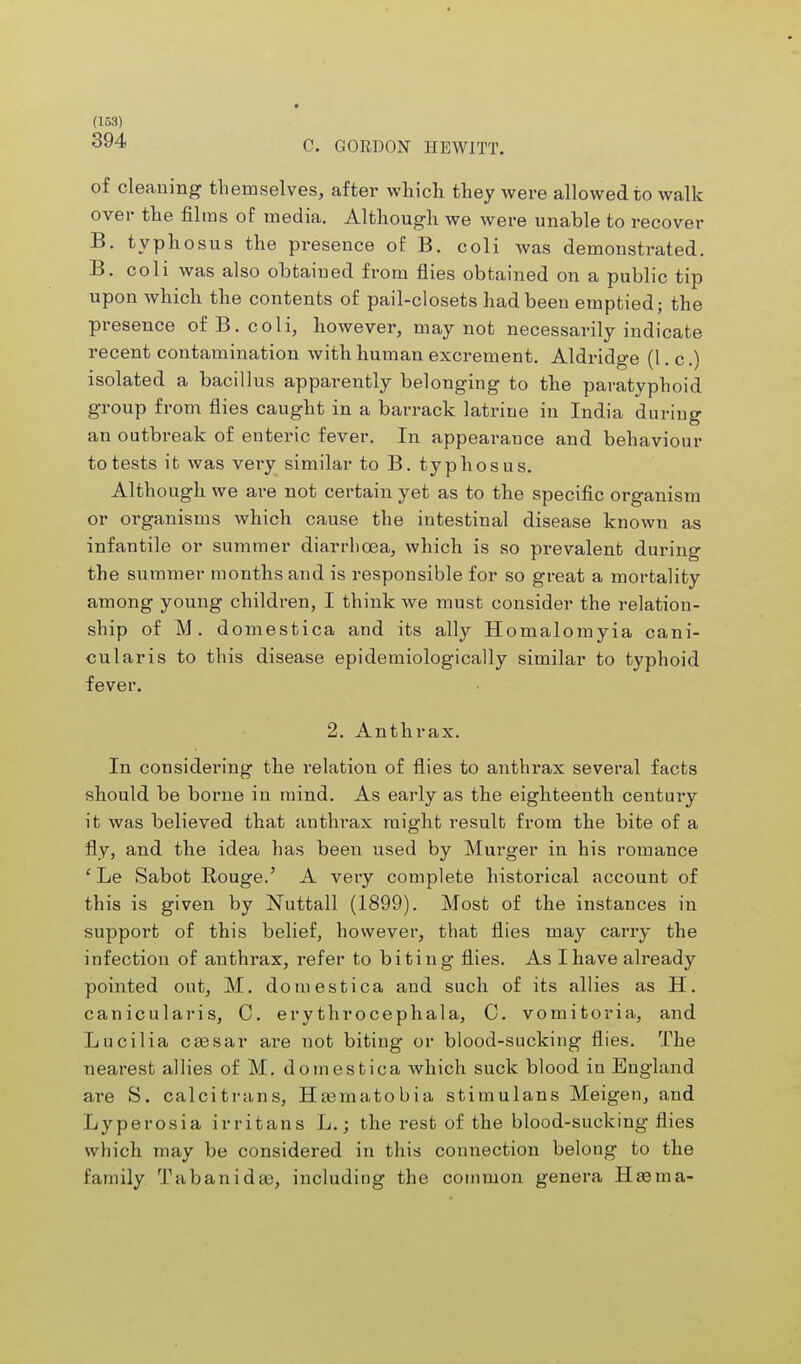 394 C. GORDON HEWITT. of cleaning themselves, after which they were allowed to walk over the films of media. Although we were unable to recover B. typhosus the px-esence of B. coli Avas demonstrated. B. coli was also obtained from flies obtained on a public tip upon which the contents of pail-closets had been emptied; the presence of B. coli, however, may not necessarily indicate recent contamination with human excrement. Aldridge (\.c.^ isolated a bacillus apparently belonging to the paratyphoid group from flies caught in a barrack latrine in India during an outbreak of enteric fever. In appearance and behaviour to tests it was very similar to B. typhosus. Although we are not certain yet as to the specific organism or organisms which cause the intestinal disease known as infantile or summer diarrhoea, which is so prevalent during the summer months and is responsible for so great a mortality among young children, I think we must consider the relation- ship of M. domestica and its ally Homalomyia cani- cularis to this disease epidemiologically similar to typhoid fever. 2. Anthrax. In considering the relation of flies to anthrax several facts should be borne in mind. As early as the eighteenth century it was believed that authrax might result from the bite of a fly, and the idea has been used by Murger in his romance 'Le Sabot Rouge.' A very complete historical account of this is given by Nuttall (1899). Most of the instances in support of this belief, however, that flies may carry the infection of anthrax, refer to biting flies. As I have already pointed out, M. domestica and such of its allies as H. canicularis, C. erythrocephala, C. vomitoria, and Lucilia cassar are not biting or blood-sucking flies. The nearest allies of M. domestica which suck blood in England are S. calcitrans, Haamatobia stimulans Meigen, and Lyperosia irritans L.; the rest of the blood-sucking flies which may be considered in this connection belong to the family Tabanidaj, including the coinmon genera Has ma-