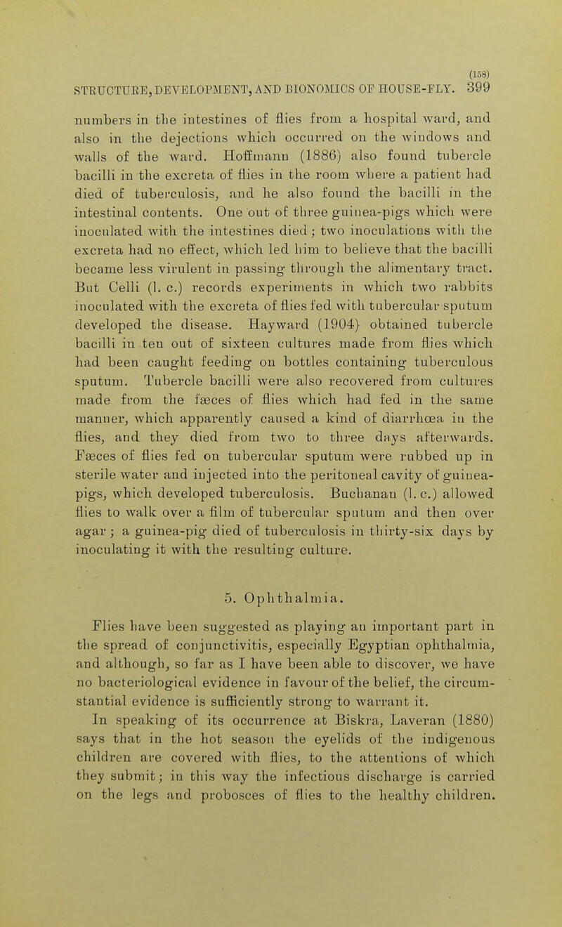 STRUCTURE, DEVELOPMENT, AND BIONOMICS OE HOUSE-FLY. 399 numbers in the intestines of flies from a hospital ward, and also in the dejections which occurred on the windows and walls of the ward. Hoffmann (1886) also found tubercle bacilli in the excreta of flies in the room where a patient had died of tuberculosis, and he also found the bacilli in the intestinal contents. One out of three guinea-pigs which were inoculated with the intestines died ; two inoculations with the excreta had no effect, which led him to believe that the bacilli became less virulent in passing through the alimentary tract. But Celli (1. c.) records experiments in which two rabbits inoculated with the excreta of flies fed with tubercular sputum developed the disease. Hay ward (1904) obtained tubercle bacilli in ten out of sixteen cultures made from flies which had been caught feeding on bottles containing tuberculous sputum. Tubercle bacilli were also recovered from cultures made from the faeces of flies which had fed in the same manner, which apparently caused a kind of diarrhoea in the flies, and they died from two to three days afterwards. Faeces of flies fed on tubercular sputum were rubbed up in sterile water and injected into the peritoneal cavity of guiuea- pigs, which developed tuberculosis. Buchanan (I.e.) allowed flies to walk over a film of tubercular sputum and then over agar; a guinea-pig died of tuberculosis in thirty-six days by inoculating it with the resulting culture. 5. Ophthalmia. Flies have been suggested as playing an important part in the spread of conjunctivitis, especially Egyptian ophthalmia, and although, so far as I have been able to discover, we have no bacteriological evidence in favour of the belief, the circum- stantial evidence is sufficiently strong to warrant it. In speaking of its occurrence at Biskra, Laveran (1880) says that in the hot season the eyelids of the indigenous children are covered with flies, to the attentions of which they submit; in this way the infectious discharge is carried on the legs and probosces of flies to the healthy children.