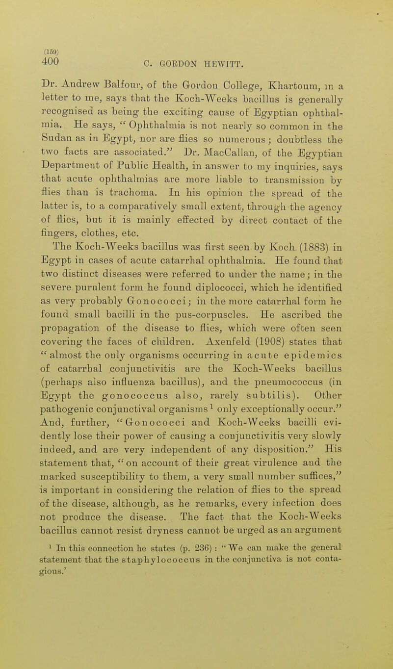 400 C. GORDON HEWITT. Dr. Andrew Balfour, of the Gordon College, Khartoum, m a letter to me, says that the Koch-Weeks bacillus is generally recognised as being the exciting cause of Egyptian ophthal- mia. He says,  Ophthalmia is not nearly so common in the Sudan as in Egypt, nor are flies so numerous; doubtless the two facts are associated. Dr. MacCallan, of the Egyptian Department of Public Health, in answer to my inquiries, says that acute ophthalmias are more liable to transmission by flies than is trachoma. In his opinion the spread of the latter is, to a comparatively small extent, through the agency of flies, but it is mainly effected by direct contact of the fingers, clothes, etc. The Koch-Weeks bacillus Avas first seen by Koch (1883) in Egypt in cases of acute catarrhal ophthalmia. He found that two distinct diseases were referred to under the name; in the severe purulent form he found diplococci, which he identified as very probably Gonococci; in the more catarrhal form he found small bacilli in the pus-corpuscles. He ascribed the propagation of the disease to flies, which were often seen covering the faces of children. Axenfeld (1908) states that almost the only organisms occurring in acute epidemics of catarrhal conjunctivitis are the Koch-Weeks bacillus (perhaps also influenza bacillus), and the pneumococcus (in Egypt the gonococcus also, rarely subtilis). Other pathogenic conjunctival organisms1 only exceptionally occur. And, further, Gonococci and Koch-Weeks bacilli evi- dently lose their power of causing a conjunctivitis very slowly indeed, and are very independent of any disposition. His statement that, on account of their great virulence and the marked susceptibility to them, a very small number suffices, is important in considering the relation of flies to the spread of the disease, although, as he remarks, every infection does not produce the disease. The fact that the Koch-Weeks bacillus cannot resist dryness cannot be urged as an argument 1 In this connection lie states (p. 236) :  We can make the general statement that the staphylococcus in the conjunctiva is not conta- gious.'