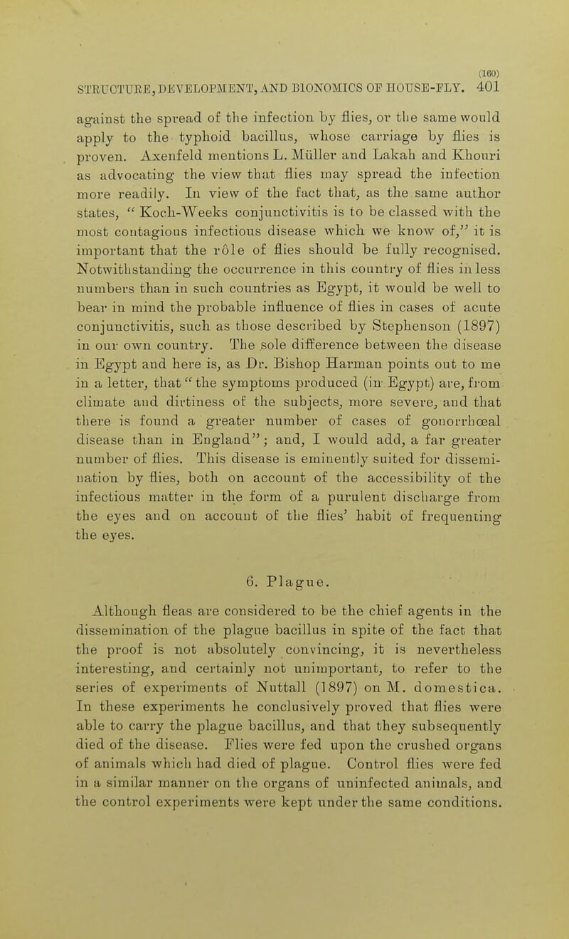 STRUCTURE, DEVELOPMENT, AND BIONOMICS OE HOUSE-FLY. 401 against the spvead of the infection by flies, or the same would apply to the typhoid bacillus, whose carriage by flies is proven. Axenfeld mentions L. Miiller and Lakah and Khouri as advocating the view that flies may spread the infection more readily. In view of the fact that, as the same author states,  Koch-Weeks conjunctivitis is to be classed with the most contagious infectious disease which we know of, it is important that the role of flies should be fully recognised. Notwithstanding the occurrence in this country of flies in less numbers than in such countries as Egypt, it would be well to bear in mind the probable influence of flies in cases of acute conjunctivitis, such as those described by Stephenson (1897) in our own country. The sole difference between the disease in Egypt and here is, as Dr. Bishop Harman points out to me in a letter, that  the symptoms produced (in- Egypt) are, from, climate aud dirtiness of the subjects, more severe, and that there is found a greater number of cases of gonorrbceal disease than in England; and, I would add, a far greater number of flies. This disease is eminently suited for dissemi- nation by flies, both on account of the accessibility of the infectious matter in the form of a purulent discharge from the eyes and on account of the flies5 habit of frequenting the eyes. 6. Plague. Although fleas are considered to be the chief agents in the dissemination of the plague bacillus in spite of the fact that the proof is not absolutely convincing, it is nevertheless interesting, and certainly not unimportant, to refer to the series of experiments of Nuttall (1897) on M. domestica. In these experiments he conclusively proved that flies were able to carry the plague bacillus, and that they subsequently died of the disease. Flies were fed upon the crushed organs of animals which had died of plague. Control flies were fed in a similar manner on the organs of uninfected animals, and the control experiments were kept under the same conditions.