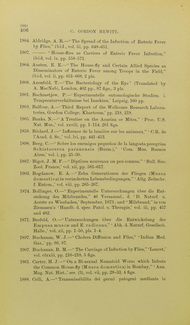 (166) 406 C. GORDON HEWJTT. 1904. Aldridge, A. R.— The Spread of the Infection of Enteric Fever by Flies, ibid., vol. iii, pp. 649-651. 1907. House-flies as Carriers of Enteric Fever Infection, ibid, vol. ix, pp. 558-571. . 1904. Austen. E. E.— The House-fly and Certain Allied Species as Disseminators of Enteric Fever among Troops in the Field, ibid, vol. ii, pp. 651-668, 2 pis. 1908. Axenfeld, T.—'The Bacteriology of the Eye' (Translated by A. MacNab), London, 402 pp., 87 figs., 3 pis. 1901. Bachmetjew, P.—' Experimentelle entomologische Studien. i. Temperaturverhiiltnisse bei Insekten,' Leipzig, 160 pp. 1903. Balfour. A.—' Third Report of the Wellcome Research Labora- tories, Gordon College, Khartoum,' pp. 218, 219. 1905. Banks, N.— A Treatise on the Acarina or Mites, ' Proc. U.S. Nat. Mas.,' vol. xxviii, pp. 1-114, 201 figs. 1858. Beclard, J.— Influence de la lumiere sur les animaux, ' C.R. de l'Acad. d. Sc.,' vol. lvi, pp. 441-453. 1898. Berg, C.— Sobre los enemigos pequefios de la langosta peregrina Schistocerca paranensis (Burm.), 'Com. Mus. Buenos Aires,' vol. i, pp. 25-30. 1887. Bigot, J. M. F.— Dipteres nouveaux on pen connus, ' Bull. Soc. Zool. France,' vol. xii, pp. 581-617. 1903. Bogdanow, E. A.— Zehn Generationen der Fliegen (Musca domestica) inveriindertenLebensbedingungen, ' Allg. Zeitschr. f. Entom.,' vol. viii, pp. 265-267. 1874. Bollinger, O.— Experimentelle Untersuchungen uber die Ent- stehung des Milzbrandes, 46 Yersamml., d. ' D. Naturf. u. Aerzte zu Wiesbaden,' September, 1873; and  Milzbrand, in von Ziemssen's ' Handb. d. spec. Patol. u. Therapie,' vol. iii, pp. 457 and 482. 1871. Brefeld, O.—Untersuchungen uber die Entwickelung der Empusa muscse and E. radicans, ' Abh. d. Naturf. Gesellsch. Halle.,' vol. xii, pp. 1-50, pis. 1-4. 1897. Buchanan, W. J.— Cholera Diffusion and Flies, ' Indian Med. Gaz.,' pp. 86, 87. 1907. Buchanan. R. M.— The Carriage of Infection by Flies,'Lancet,' vol. clxxiii, pp. 216-218, 5 figs. 1861. Carter, H. J.— On a Bi-sexual Nematoid Worm which Infests the Common House-fly (Musca domestica) in Bombay, ' Ami. Mag. Nat. Hist.,' ser. (3), vol. vii, pp. 29-33, 4 figs.