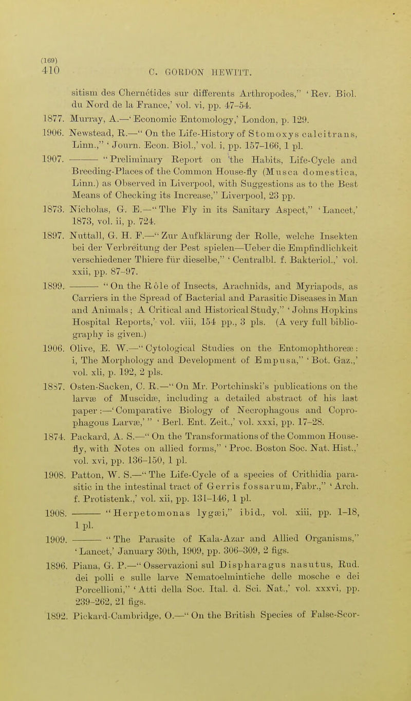 410 C. GORDON 1IKW1TT. sitism des Chemetides sur diffierents Arthropodes/' 'Rev. Biol, du Nord de la France,' vol. vi, pp. 47-54. 1877. Murray, A.—Economic Entomology,' London, p. 129. 1906. Newstead, R.— On the Life-History of Stomoxys calcitrans, Linn., ' Journ. Econ. Biol.,' vol. i, pp. 157-166, 1 pi. 1907. Preliminary Report on 'the Habits, Life-Cycle and Breeding-Places of the Common House-fly (Musca domestica, Linn.) as Observed in Liverpool, with Suggestions as to the Best Means of Checking its Increase, Liverpool, 23 pp. 1873. Nicholas, G. E.—The Fly in its Sanitary Aspect, 'Lancet,' 1873, vol. ii. p. 72 I, 1897. Nuttall, G. H. F.— Zur Aufklarung der Rolle, welche Insekten bei der Verbreitung der Pest spielen—Ueber die Empfindlichkeit verscliiedener Thiere fur dieselbe, ' Centralbl. f. Bakteriol.,' vol. xxii, pp. 87-97. 1899.  On the Role of Insects, Arachnids, and Myriapods, as Carriers in the Spread of Bacterial and Parasitic Diseases in Man and Animals; A Critical and Historical Study, ' Johns Hopkins Hospital Reports,' vol. viii, 154 pp., 3 pis. (A very full biblio- graphy is given.) 1906. Olive, E. W.— Cytological Studies on the Entomophthorese: i, The Morphology and Development of Empusa,  Bot. Gaz.,' vol. xli, p. 192, 2 pis. 18S7. Osten-Sacken, C. R.—On Mr. Portchinski's publications on the larvae of MuscidaB, including a detailed abstract of his la at paper :—' Comparative Biology of Necrophagous and Copro- phagous Larva?,'  ' Berl. Ent. Zeit.,' vol. xxxi, pp. 17-28. 1874. Packard, A. S.— On the Transformations of the Common House- fly, with Notes on allied forms, ' Proc. Boston Soc. Nat. Hist.,' vol. xvi, pp. 136-150, 1 pi. 1908. Patton, W. S.— The Life-Cycle of a species of Crithidia para- sitic in the intestinal tract of Gerris f ossaruiu, Fabr., 'Arch, f. Protistenk.,' vol. xii, pp. 131-146, 1 pi. 1908.  Herpetomonas lygaji, ibid., vol. xiii. pp. 1-18, 1 pi. 1909. The Parasite of Kala-Azar and Allied Organisms, 'Lancet,' January 30th, 1909, pp. 306-309. 2 Jigs. 1896. Piana, G. P.— Osserva/aoni sul Dispharagus nasutus, Rud. dei polli e sulle larve Nfematoelmintiche delle mosche e dei Porcellioni, ' Att.i della Soc Hal. d. Sci. Nat . vol. xxxvi. pp. 239-262, 21 figs. 1892. Pickard-Cambridge, O.— On tlie British Species of False-Scor-