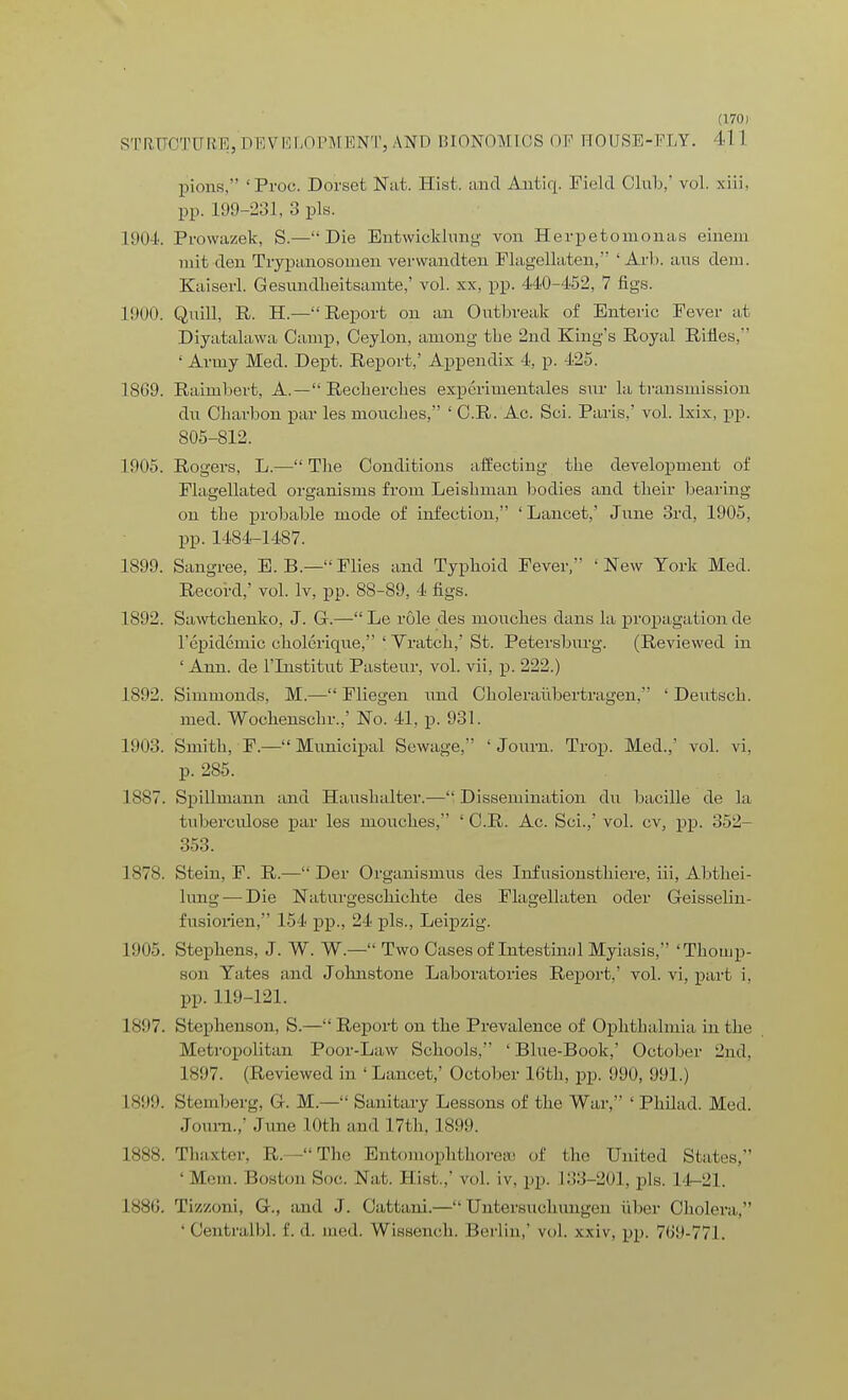 STRUCTURE,DEVELOPMENT,AND BIONOMICS OF HOUSE-FLY. 41 1 pious, 'Proc. Dorset Nat. Hist, and Antiq. Field Club, vol. xiii. pp. 199-231, 3 pis. L904. Prowazek, S.— Die Entwicklimg von Herpetomonas einem mit den Trypanosomen verwandten Flagellaten, ' Arb. aus dem. Kaiserl. Gesundlieitsamte,' vol. xx, pp. 440-152, 7 figs. L900. Quill, R. H.—Report on an Outbreak of Enteric Fever at Diyatalawa Camp, Ceylon, among the 2nd King's Royal Rifles, ' Army Med. Dept. Report,' Appendix 4, p. 425. 1869. Raimbert, A. — Reclrercbes experimentales sur la transmission du Charbon par les mouclies, ' C.R. Ac. Sci. Paris,' vol. lxix, pp. 805-812. 1905. Rogers, L.— Tlie Conditions affecting the development of Flagellated organisms from Leishman bodies and their bearing on the probable mode of infection, 'Lancet,' June 3rd, 1905, pp. 1484-1487. 1899. Sangree, E. B.— Flies and Typhoid Fever, ' New York Med. Record,' vol. lv, pp. 88-89, 4 figs. 1802. Sawtckenko, J. G.—Le role des mouches dans la propagation de l'epidcinic cholcrique, ' Yratch,' St. Petersburg. (Reviewed in ' Ann. de l'lnstitut Pasteur, vol. vii, p. 222.) 1892. Simmonds, M.— Fliegen imd Choleraiibertragen, ' Dentsch. med. Wochenschr.,' No. 41, p. 931. 1903. Smith, F.— Municipal Sewage, 1 Joum. Trop. Med.,' vol. vi, p. 285. 1887. Spillmann and Haushalter.-— Dissemination du bacille de la tuberculose par les mouches, 'C.R. Ac. Sci.,' vol. cv, pp. 352- 353. 1878. Stein, F. R.— Der Organismus des Infusionsthiere, iii, Abthei- ltmg — Die Naturgeschichte des Flagellaten oder Geisselin- fiisiorien, 154 pp., 24 pis., Leipzig. 1905. Stephens, J. W. W— Two Cases of Intestinal Myiasis, 'Thomp- son Yates and Johnstone Laboratories Report,' vol. vi, part i. pp. 119-121. L897. Stephenson, S.—Report on the Prevalence of Ophthalmia in the Metropolitan Poor-Law Schools, ' Blue-Book,' October 2nd. 1897. (Reviewed in ' Lancet,' October 16th, pp. 090, 991.) 1899. Sternberg, G. M.— Sanitary Lessons of the War, ' Philad. Med. Joum.,' June 10th and 17th, 1S00. 1888. Thaxter, R—The Entomophthorese of the United States, 'Mem. Boston Hoc. Nat. Hist,,' vol. iv. pp. 133-201, pis. 14-21. L886. Tizzoni, G., and J. Cattani.—Untersuchungen iiber Cholera, ' Centralbl. £. d. med. Wissench. Berlin,' vol. xxiv, pp. 769-771.