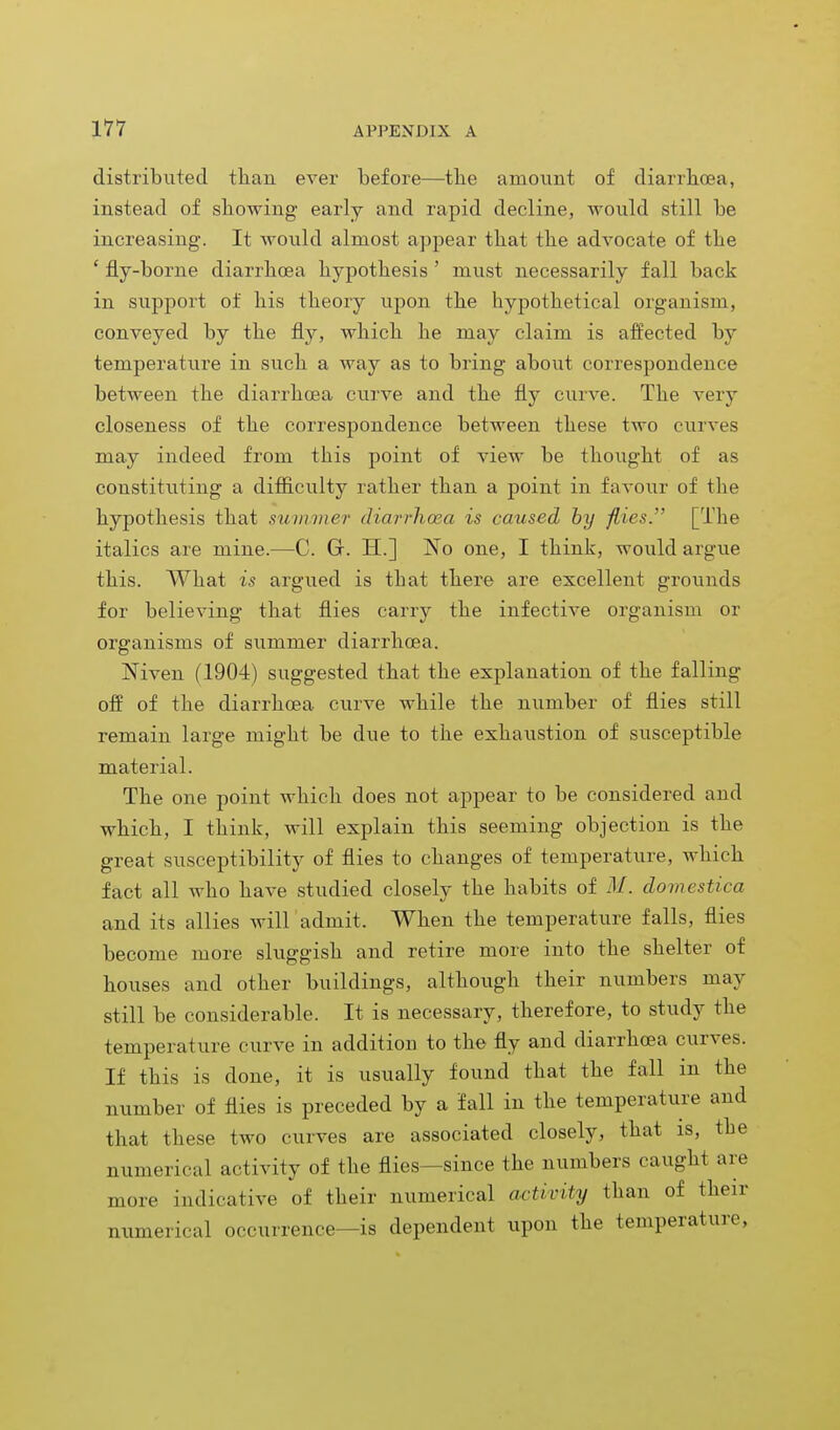 distributed than ever before—the amount of diarrhoea, instead of showing early and rapid decline, would still be increasing. It would almost appear that the advocate of the ' fly-borne diarrhoea hypothesis ' must necessarily fall back in support of his theory upon the hypothetical organism, conveyed by the fly, which he may claim is affected by temperature in such a way as to bring about correspondence between the diarrhoea curve and the fly curve. The very closeness of the correspondence between these two curves may indeed from this point of view be thought of as constituting a difficulty rather than a point in favour of the hypothesis that summer diarrhoea is caused by flies. [The italics are mine.—C. Gr. H.] No one, I think, would argue this. What is argued is that there are excellent grounds for believing that flies carry the infective organism or organisms of summer diarrhoea. Niven (1904) suggested that the explanation of the falling off of the diarrhoea curve while the number of flies still remain large might be due to the exhaustion of susceptible material. The one point which does not appear to be considered and which, I think, will explain this seeming objection is the great susceptibility of flies to changes of temperature, which fact all who have studied closely the habits of M. domestica and its allies will admit. When the temperature falls, flies become more sluggish and retire more into the shelter of houses and other buildings, although their numbers may still be considerable. It is necessary, therefore, to study the temperature curve in addition to the fly and diarrhoea curves. If this is done, it is usually found that the fall in the number of flies is preceded by a fall in the temperature and that these two curves are associated closely, that is, the numerical activity of the flies—since the numbers caught are more indicative of their numerical activity than of their numerical occurrence—is dependent upon the temperature,