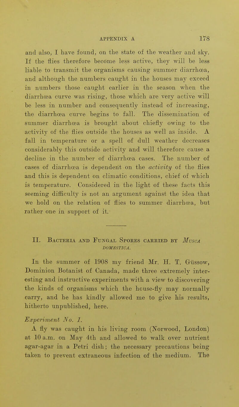 and also, I have found, on the state of the weather and sky. If the flies therefore become less active, they will be less liable to transmit the organisms causing summer diarrhoea, and although the numbers caught in the houses may exceed in numbers those caught earlier in the season when the diarrhoea curve was rising, those which are very active will be less in number and consequently instead of increasing, the diarrhoea curve begins to fall. The dissemination of summer diarrhoea is brought about chiefly owing to the activity of the flies outside the houses as well as inside. A fall in temperature or a spell of dull weather decreases considerably this outside activity and will therefore cause a decline in the number of diarrhoea cases. The number of cases of diarrhoea is dependent on the activity of the flies and this is dependent on climatic conditions, chief of which is temperature. Considered in the light of these facts this seeming difficulty is not an argument against the idea that we hold on the relation of flies to summer diarrhoea, hut rather one in support of it. II. Bacteria and Fungal Spores carried by Musca DOMESTICA. In the summer of 1908 my friend Mr. H. T. Giissow, Dominion Botanist of Canada, made three extremely inter- esting and instructive experiments with a view to discovering the kinds of organisms which the house-fly may normally carry, and he has kindly allowed me to give his results, hitherto unpublished, here. Experiment No. 1. A fly was caught in his living room (Norwood, London) at 10 a.m. on May 4th and allowed to walk over nutrient agar-agar in a Petri dish; the necessary precautions being taken to prevent extraneous infection of the medium. The