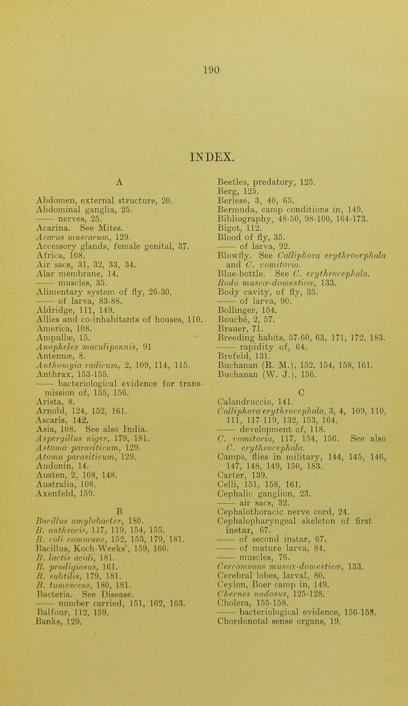 INDEX. A Abdomen, external structure, 20. Abdominal ganglia, 25. nerves, 25. Acarina. See Mites. Acorns muscarum, 129. Accessory glands, female genital, 37. Africa, 108. Air sacs, 31, 32, 33, 34. Alar membrane, 14. muscles, 35. Alimentary system of fly, 26-30. of larva, 83-88. Aldridge, 111, 149. Allies and co-inhabitants of houses, 110. America, 108. Ampulke, 15. Anopheles maculipemiis, 91 Antenme, 8. Antliomyia radicum, 2, 109, 114, 115. Anthrax, 153-155. bacteriological evidence for trans- mission of, 155, 156. Arista, 8. Arnold, 124, 152, 161. Ascaris, 142. Asia, 108. See also India. Aspergillus mge.r, 179, 181. Astoma paraxiticum, 129. Atoma pnraxitin/m, 129. Audonin, 14. Austen, 2, 108, 148. Australia, 108. Axenfeld, 159. B Bacillus anvylobacter, 180. B. antJiracis, 117, 119, 154, 155. B. roli commune, 152, 153, 179, 181. Bacillus, Koch-Weeks', 159, 160. /,'. lactis acidi, 181. It. prodigiosus, L61. subtiUs, 179, 181. /{. tumescens, 180, 181. Bacteria. See Disease. number carried, 151, 162, 103. Balfour, 112, 159. Banks, 129. Beetles, predatory, 125. Berg, 125. Berlese, 3, 40, 65. Bermuda, camp conditions in, 149. Bibliography, 48-50, 98-100, 164-173. Bigot, 112. Blood of fly, 35. of larva, 92. Blowfly. See Calliplwra erytlirocephala and O. vomitoria. Blue-bottle. See C. eryihrocefliola. Bodo muscce-domesticce, 133. Body cavity, of fly, 35. of larva, 90. Bollinger, 154. Bouche, 2, 57. Brauer, 71. Breeding habits, 57-60, 63, 171, 172, 183. rapidity of, 64. Brefeld, 131. Buchanan (R. M.), 152, 154, 158, 161. Buchanan (W. J.), 156. C Calandruccio, 141. Callvphoraeryihrocephala, 3, 4, 109, 110. Ill, 117-119, 132, 153, 164. development of, 118. C. vomitoria, 117, 154, 156. See also C. erytlirocephala. Camps, flies in military, 144, 145, 146, 147, 148, 149, 150, 183. Carter, 139. Celli, 151, 158, 161. Cephalic ganglion, 23. air sacs, 32. Cephalothoracic nerve cord, 24. Cephalopharyngeal skeleton of first instiir, 67. of second instar, 67. of mature larva, 84. muscles, 76. Oerromonas m usc-ce-domesticce, 133. ('erebral lobes, larval, 80. Ceylon, Boer camp in, 149. Cherries nodosus, 125-128. Cholera, 155-158. bacteriological evidence, 156-158. Chordonotal sense organs, 19.