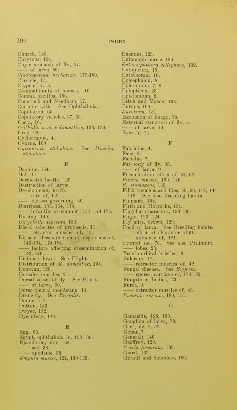 Church, 148. Chrysops, 154. Chyle stomach of fly, 27. of larva, 86. Cladosjjoriiivi Jierbarum, 179-180. (llavicle, 13. Clypeus, 7, 8. Co-inhabitants of houses, 110. ('omnia bacillus, 156. Comstock and Needham, 17. Conjunctivitis. See Ophthalmia. Copulation, 65. Copulatory vesicles, 37, 65. Costa, 16. Crithidia muscce-domestica, 138, 139. Crop, 26. Cyclorrapha, 4. Cyprus, 109 Gyrtbnevra stabulans. See Muscina stabulans. D Davaine, 154. Dell, 91. Dermestid beetle, 125. Destruction of larvae. Development, 64-70. rate of, 62. factors governing, 60. Diarrhoea, 153, 164, 174. infantile or summer, 154, 174-178. Diesing, 140. Dinychella asperata, 130. Discal sclerites of proboscis, 11. retractor muscles of, 43. Disease, dissemination of organisms of, 142-164, 174-184. factors affecting dissemination of, 143, 176. Distance flown. See Flight. Distribution of M. domestica, 108. Donovan, 128. Dorsales muscles, 21. Dorsal vessel of fly. See Heart. ■ of larva, 90. Dorso-pleural membrane, 14. Drone-fly. See Eristalis. Dunne, 147. Dutton, 183. Dwyer, 112. Dysentery, 149. E Egg, 66. Egypt, ophthalmia in, 158-160. Ejaculatory duct, 38. sac, 38. apodeme, 38. Empusa muscm, 122, 130-133. Enemies, 125. Entomophthoreae, 130. Entomophthora calliphora, 132. Entopleura, 15. Entothorax, 16. Epicephalon, 8. Epicranium, 7, 8. Epiopticon, 23. Epistomium, 8. Eston and Mason, 163. Europe, 108. Eurotium, 181. Exclusion of imago, 70. External structure of fly, 6. of larva, 70. Eyes, 7, 24. F Fabricius, 4. Face, 8. Facialia, 7. Fat-body of fly, 35. of larva, 91. Fermentation, effect of, 57, 62. Filaria muscw, 139, 140. F. stomoxeos, 139. Filth trenches and flies, 59, 60, 112, 144- 148. See also Breeding habits. Finmark, 108. Firth and Horrocks, 151. Flagellate parasites, 133-139. Flight, 123, 124. Fly mite, brown, 129. Food of larva. See Breeding habits. effect of character of,61. influence of, 121. Frontal sac, 70. See also Ptilinium. lobes, 23. Fronto-orbital bristles, 8. Fulcrum, 12. retractor muscles of, 42. Fungal disease. See Empusa. spores, carriage of, 178-182. Fungiform bodies, 23. Furca, 9. retractor muscles of, 43. Fusarum roseum, 180, 181. G Gamasids, 128, 130. Ganglion of larva, 79. Geer, de, 2, 57. Genae, 7. Generali, 140. Geoffroy, 129. Gerris fossarum, 139. Giard, 132. Girault and Saunders, 186.