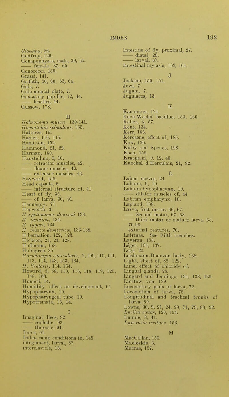 Glossitia, 26. Godfrey, 126. Gonapophyses, male, 39, 65. female, 37, 65. Gonococci, 159. Grassi, 141. Griffith, 56, 60, 63, 64. Gula, 7. Gulo-mental plate, 7. Gustatory papillae, 12, 44. bristles, 44. Giissow, 178. H IJribronema muscce, 139-141. Hcematobia stimulans, 153. Halteres, 19. Hamer, 110, 115. Hamilton, 152. Hammond, 21, 22. Harman, 160. Haustellum, 9, 10. retractor muscles, 42. flexor muscles, 42. extensor muscles, 43. Hayward, 158. Head capsule, 6. internal structure of, 41. Heart of fly, 35. of larva, 90, 91. Henneguy, 71. Hepworth, 3. Herpetomonas donvani 138. //. jaculum,, 134. H. lygati, 134. //. muscce-domesticce, 133-138. Hibernation, 122, 123. Hickson, 23, 24, 128. Hoffmann, 158. Holmgren, 85. 11 omalomyia canicularis, 2,109,110, 111, 113, 114, 143, 153, 164. //. Sedans, 114, 164. Howard, 5, 58, 110, 116, 118, 119, 120, 148, 163. Humeri, 14. Humidity, effect on development, 61 Hypopharynx, 10. Hypopharyngeal tube, 10. Hypotremata, 13, 14. I [maginal discs, 92. cephalic, 93. thoracic, 94. Imms, 91. India, camp conditions in, 149. integument, larval, 87. interclavicle, 13. Intestine of Hy, proximal, 27. distal, 28. larval, 87. Intestinal myiasis, 163, 164. J Jackson, 150, 151. Jowl, 7. Jugum, 7. Jugulares, 13. K Kammerer, 124. Koch-Weeks' bacillus, 159, 160. Keller, 3, 57. Kent, 134. Kerr, 163. Kerosene, effect of, 185. Kew, 126. Kirby and Spence, 128. Koch, 159. Kraepelin, 9, 12, 45. Kunckel d'Herculais, 21, 92. L Labial nerves, 24. Labium, 9, 10. Labium-hypopharynx, 10. dilator muscles of, 44 Labium epipharynx, 10. Lapland, 108. Larva, first instar, 66, 67. Second instar, 67, 68. third instar or mature larva, 68, 70-98. external features, 70. Latrines. See Filth trenches. Laveran, 158. Leger, 134, 137. Legs, 20. Leishmann-Donovan body, 138. Light, effect of, 82, 122. Lime, effect of chloride of. Lingual glands, 28. Lingard and Jennings, 134, 138, 139. Linstow, von, 139. Locomotory pads of larva, 72. Locomotion of larva, 78. Longitudinal and tracheal trunks of larva, 89. Lowne, 3(i, !), '21, 24, 29, 71, 73, 88, 92. Lucilia ccesar, 120, 154. Lunule, 8, 41. Lyperosia irritans, 153. M MacCalliin, If,!). Macloskie, 3. Macrae, '157.