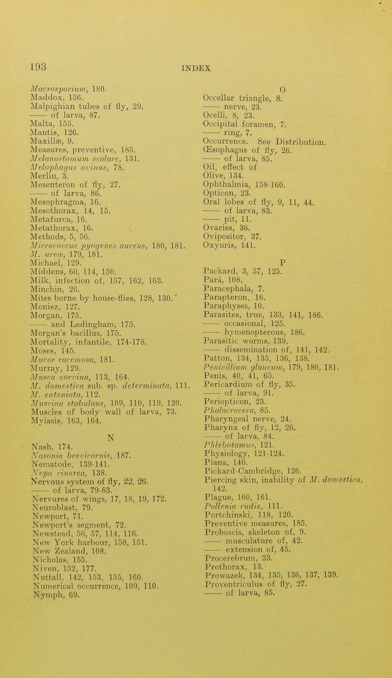 Macrosporium, 180. Maddox, 156. Malpighian tubes of fly, 29. ■ of larva, 87. Malta, 155. Mantis, 126. Maxillae, 9. Measures, preventive, 185. Melanostomum scalare, 131. Melophagus uriiu/i<, 78. Merlin, 3. Mesenteron of fly, 27. ■ of larva, 86. Mesophragma, 16. Mesothorax, 14, 15. Metafurca, 16. Metathorax, 16. Methods, 5, 56. Micrococcus pyogenes aureus, 180, 181. .1/. urece, 179, 181. Michael, 129. Middens. 60, 114, 150. Milk, infection of, 157, 162, 163. Minchin, 26. Mites borne by house-flies, 128, 130.' Moniez, 127. Morgan, 175. — and Ledingham, 175. Morgan's bacillus. 175. Mortality, infantile. 174-178. Muses. 1 I.). Mucor racemosa, 181. Murray, 129. Musca corvina, 113, 164. M. domestica sub. sp. determinata, 111. M. enteniata, 112. Muscina stabulans, 109, 110, 119, 120. Muscles of body wall of larva, 73. Myiasis, 163, 164. N Nash, 174. Nasonia brevicornis, 187. Nematode. 139-141. Nepa rinerca, 138. Nervous system of fly, 22, 26. of larva, 79-83. Nervures of wings, 17, 18, 19, 172. Neuroblast, 79. Newport, 71. Newport's segment, 72. Ncwstead, 56, 57, 114, 116. New York harbour, 150, 151. New Zealand, 108. Nicholas, 155. Niven, 152, 177. Nuttall, 142, 153, 155, 160. Numerical occurrence, 109, 110. Nymph, 69. 0 Occellar triangle, 8. nerve, 23. Ocelli, 8, 23. Occipital foramen, 7. ring, 7. Occurrence. See Distribution. CEsophagus of fly, 26. of larva, 85. Oil, effect of Olive, 134. Ophthalmia, 158-160. Opticon, 23. Oral lobes of fly, 9, 11, 44. of larva, 83. pit, 11. Ovaries, 36. Ovipositor, 37. Oxyuris, 141. P Packard, 3, 57, 125. Para, 108. Paracephala, 7. Parapteron, 16. Paraphyses, 10. Parasites, true, 133, 141, 186. occasional, 125. hyinenopterous, 186. Parasitic worms, 139. dissemination of, 141, 142. Patton, 134, 135, 136, 138. P&nicillium glaucum, 179, 180, 181. Penis, 40, 41, 65. Pericardium of fly, 35. of larva, 91. Periopticon, 23. Phaiacrocera, 85. Pharyngeal nerve, 24. Pharynx ol fly, 12, 26. of larva, 84. PJdebotamus, 121. Physiology, 121-124. Piana, 140. Pickard-Cambridge, 126. Piercing skin, inability of .1/. domestica, 142. Plague, 160, 161. Pollenia rudis, 111. Portchinski, 118, 120. Preventive measures, 185. Proboscis, skeleton of, 9. musculature of, 42. extension of, 45. Procerebrum, 23. Prothorax, 13. Prowazek, 134, 135, 136, 137, 139. Proventriculus of Ily, 27. of larva, 85.