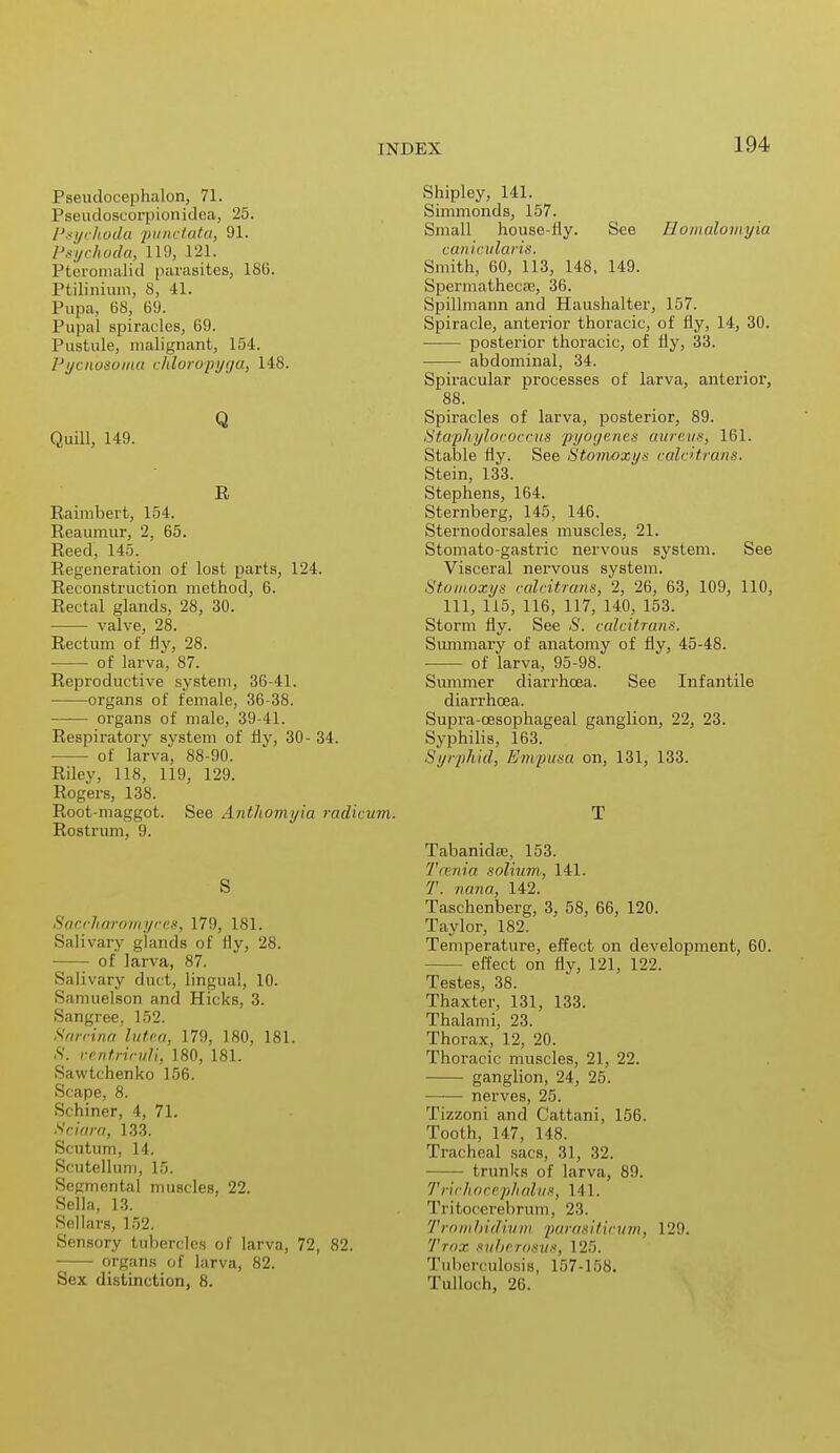 Pseudocephalon, 71. Pseudoscorpionidca, 25. Psychoda punctata, 91. Psychoda, 119, 121. Pteronialid parasites, 186. Ptilinium, 8, 41. Pupa, 68, 69. Pupal spiracles, 69. Pustule, malignant, 154. Pycnbsoina chloropyga, 148. Q Quill, 149. R Raimbert, 154. Reaumur, 2, 65. Reed, 145. Regeneration of lost parts, 124. Reconstruction method, 6. Rectal glands, 28, 30. valve, 28. Rectum of fly, 28. of larva, 87. Reproductive system, 36-41. organs of female, 36-38. —— organs of male, 39-41. Respiratory system of fly, 30- 34. of larva, 88-90. Riley, 118, 119, 129. Rogers, 138. Root-maggot. See Anthomyia radicum. Rostrum, 9. S Saccliaromyces, 179, 181. Salivary glands of fly, 28. of larva, 87. Salivary duct, lingual, 10. Samuelson and Hicks, 3. Sangree. 152. Sarcina lutea, 17!). 180, 181. S. ventriculi, 180, 181. Sawtchenko 156. Scape, 8. Schiner, 4, 71. Sciara, 133. Scutum, 14. Scutellum, L5. Segmental muscles, 22. Sella, 13. Sellars, 152. Sensory tubercles of larva, 72, 82. organs of larva, 82. Sex distinction, 8. Shipley, 141. Simmonds, 157. Small house-liy. See llomaloinyia canicularis. Smith, 60, 113, 148, 149. Spermathecae, 36. Spillmann and Haushalter, 157. Spiracle, anterior thoracic, of fly, 14, 30. posterior thoracic, of fly, 33. abdominal, 34. Spiracular processes of larva, anterior, 88. Spiracles of larva, posterior, 89. Staphylococcus pyogenes omens, 161. Stable fly. See Stomoxy* calcitrant. Stein, 133. Stephens, 164. Sternberg, 145, 146. Sternodorsales muscles, 21. Stomato-gastric nervous system. See Visceral nervous system. Stomoxys calcitrcms, 2, 26, 63, 109, 110, 111, 115, 116, 117, 140, 153. Storm fly. See S. calcitrans. Summary of anatomy of fly, 45-48. of larva, 95-98. Summer diarrhoea. See Infantile diarrhoea. Supra-cesophageal ganglion, 22, 23. Syphilis, 163. Syrphid, Em pitta on, 131, 133. T Tabanidfe, 153. 7'11 nia solium, 141. 7. nana, 142. Taschenberg, 3, 58, 66, 120. Taylor, 182. Temperature, effect on development, 60. effect on fly, 121, 122. Testes, 38. Thaxter, 131, 133. Thalami, 23. Thorax, 12, 20. Thoracic muscles, 21, 22. ganglion, 24, 25. nerves, 25. Tizzoni and Cattani, 156. Tooth, 147, 148. Tracheal sacs. 31, 32. trunks of larva, 89. Trichocephalns, Ml. Tritocerebrum, 23. Trombidium parasiticum, 129. Trox suberosus, 125. Tuberculosis, 157-158. Tulloch, 26.