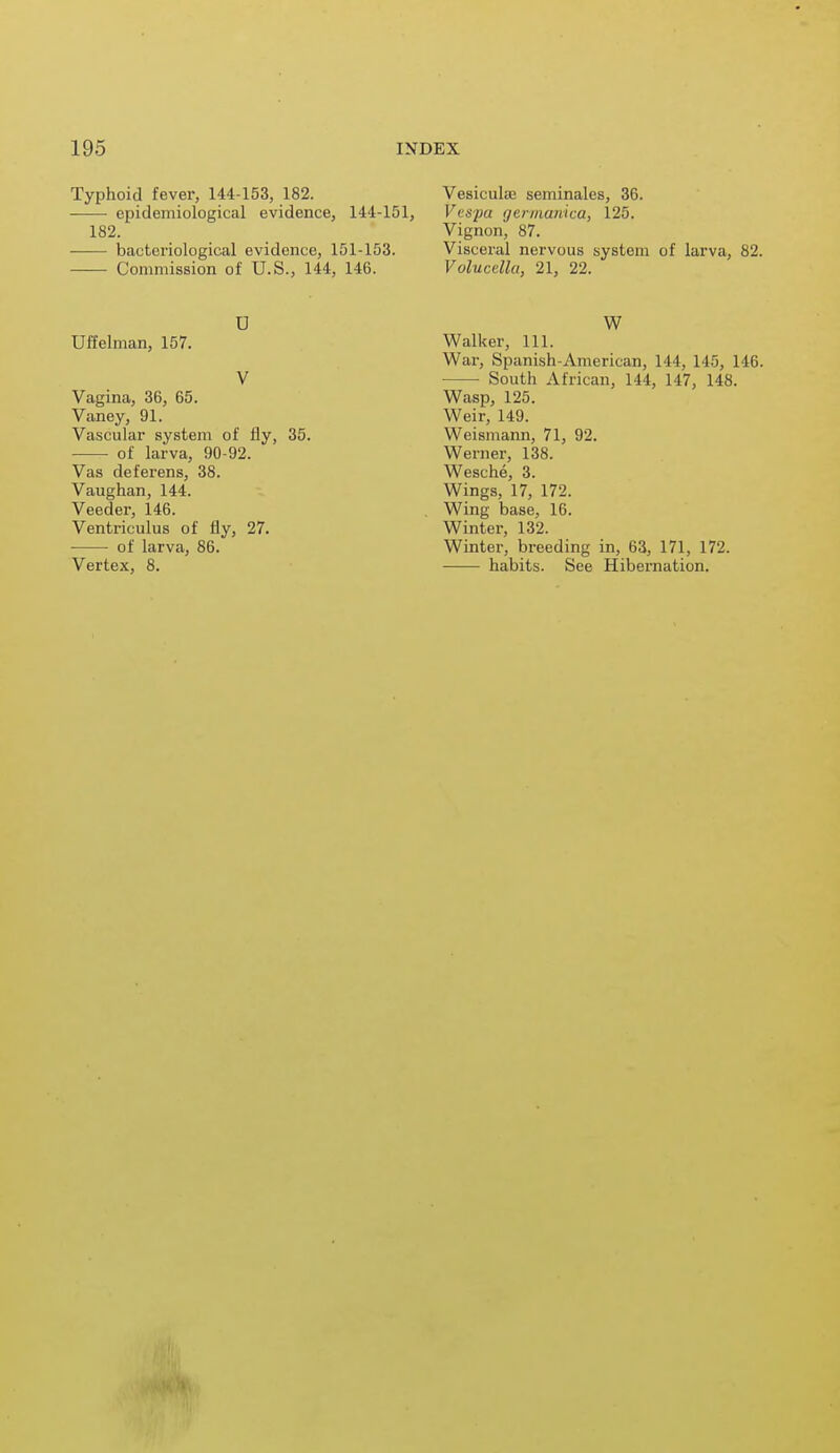 Typhoid fever, 144-153, 182. epidemiological evidence, 144-151, 182. ■ bacteriological evidence, 151-153. Commission of U.S., 144, 146. U Uffelman, 157. V Vagina, 36, 65. Vaney, 91. Vascular system of fly, 35. ■ of larva, 90-92. Vas deferens, 38. Vaughan, 144. Veeder, 146. Ventriculus of fly, 27. of larva, 86. Vertex, 8. Vesicula; seminales, 36. Vcspa germanica, 125. Vignon, 87. Visceral nervous system of larva, 82. Volucdlu, 21, 22. W Walker, 111. War, Spanish-American, 144, 145, 146. South African, 144, 147, 148. Wasp, 125. Weir, 149. Weismann, 71, 92. Werner, 138. Wesche, 3. Wings, 17, 172. Wing base, 16. Winter, 132. Winter, breeding in, 63, 171, 172. habits. See Hibernation.