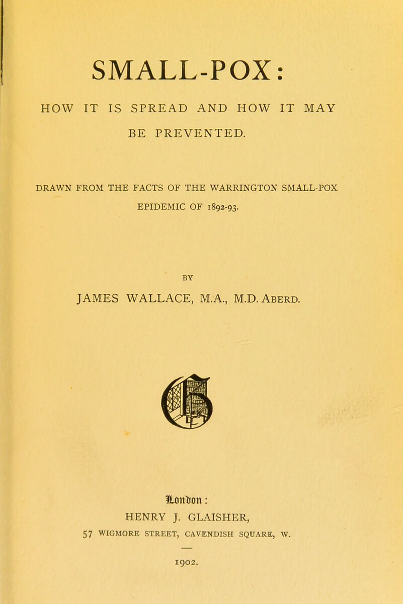 HOW IT IS SPREAD AND HOW IT MAY BE PREVENTED. DRAWN FROM THE FACTS OF THE WARRINGTON SMALL-POX EPIDEMIC OF 1892-93. BY JAMES WALLACE, M.A., M.D. Aberd. Honfoon: HENRY J. GLAISHER, 57 WIGMORE STREET, CAVENDISH SQUARE, W. 1902.
