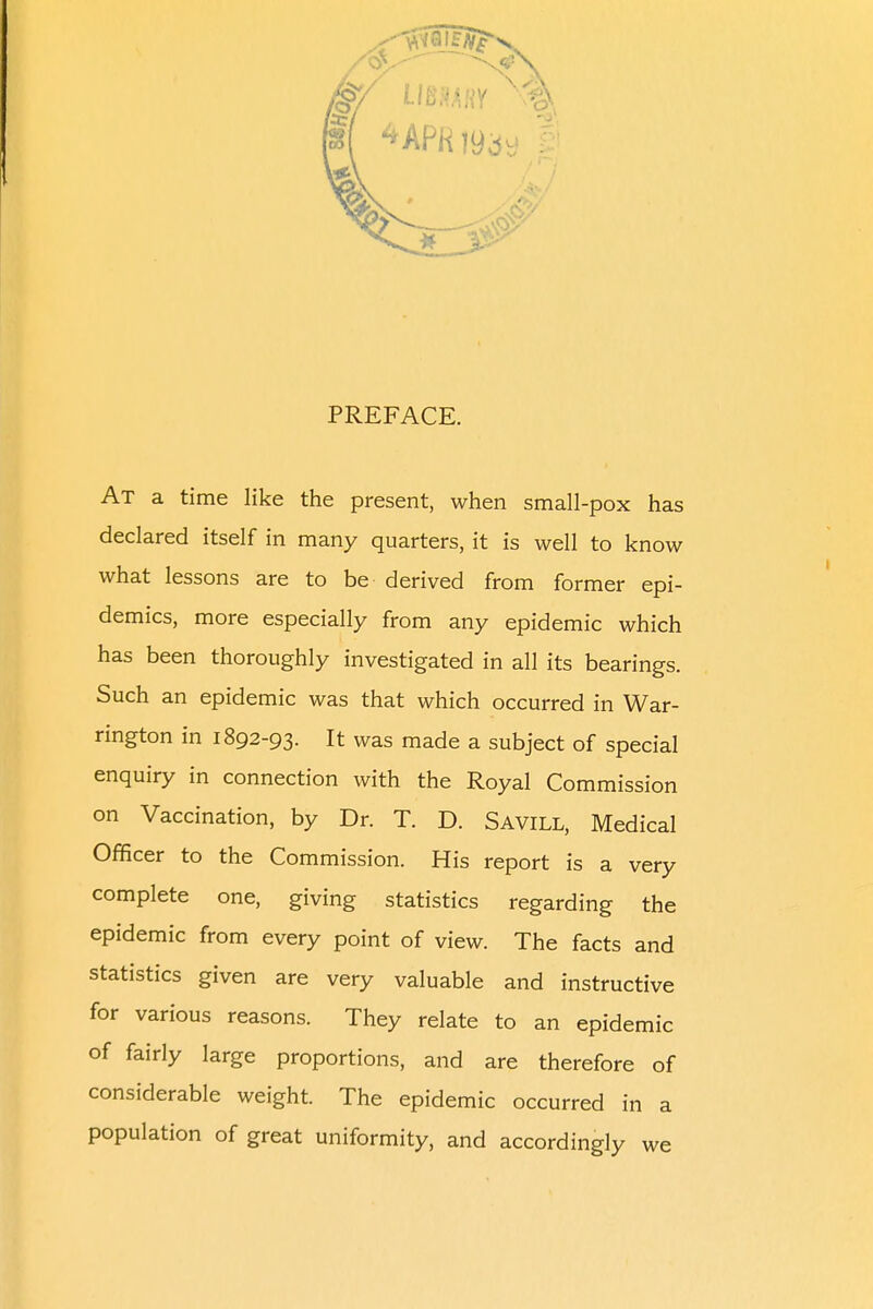 PREFACE. At a time like the present, when small-pox has declared itself in many quarters, it is well to know what lessons are to be derived from former epi- demics, more especially from any epidemic which has been thoroughly investigated in all its bearings. Such an epidemic was that which occurred in War- rington in 1892-93. It was made a subject of special enquiry in connection with the Royal Commission on Vaccination, by Dr. T. D. Savill, Medical Officer to the Commission. His report is a very complete one, giving statistics regarding the epidemic from every point of view. The facts and statistics given are very valuable and instructive for various reasons. They relate to an epidemic of fairly large proportions, and are therefore of considerable weight. The epidemic occurred in a population of great uniformity, and accordingly we