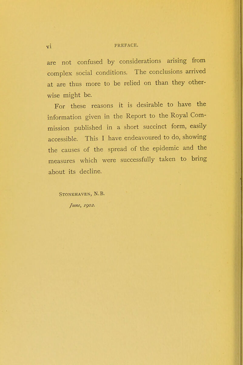 are not confused by considerations arising from complex social conditions. The conclusions arrived at are thus more to be relied on than they other- wise might be. For these reasons it is desirable to have the information given in the Report to the Royal Com- mission published in a short succinct form, easily accessible. This I have endeavoured to do, showing the causes of the spread of the epidemic and the measures which were successfully taken to bring about its decline. Stonehaven, N.B. June, IQ02.