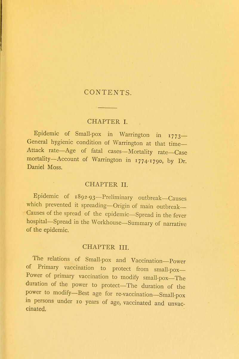 CONTENTS. CHAPTER I. Epidemic of Small-pox in Warrington in 1773— General hygienic condition of Warrington at that time- Attack rate—Age of fatal cases—Mortality rate—Case mortality—Account of Warrington in 1774-1790, by Dr. Daniel Moss. CHAPTER II. Epidemic of 1892-93—Preliminary outbreak—Causes which prevented it spreading—Origin of main outbreak- Causes of the spread of the epidemic—Spread in the fever hospital—Spread in the Workhouse—Summary of narrative of the epidemic. CHAPTER III. The relations of Small-pox and Vaccination—Power of Primary vaccination to protect from small-pox— Power of primary vaccination to modify small-pox—The duration of the power to protect—The duration of the power to modify—Best age for re-vaccination—Small-pox in persons under 10 years of age, vaccinated and unvac- cinated.
