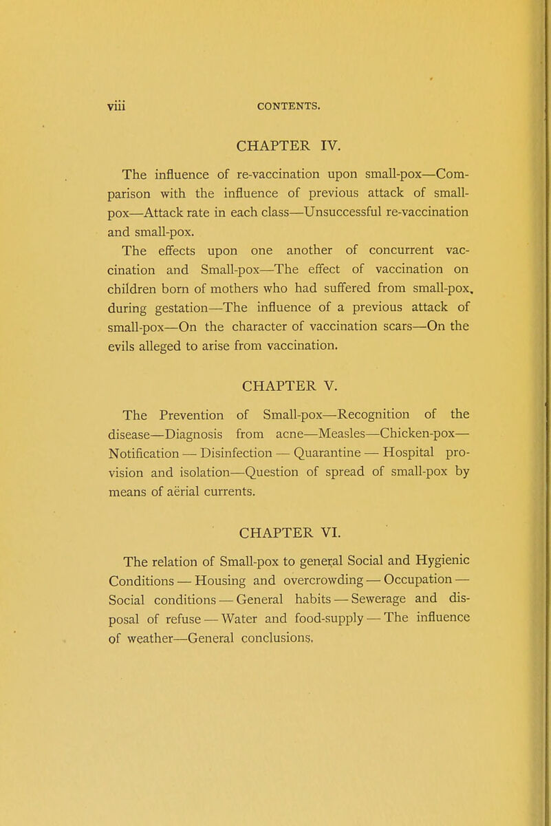 CHAPTER IV. The influence of re-vaccination upon small-pox—Com- parison with the influence of previous attack of small- pox—Attack rate in each class—Unsuccessful re-vaccination and small-pox. The effects upon one another of concurrent vac- cination and Small-pox—The effect of vaccination on children born of mothers who had suffered from small-pox, during gestation—The influence of a previous attack of small-pox—On the character of vaccination scars—On the evils alleged to arise from vaccination. CHAPTER V. The Prevention of Small-pox—Recognition of the disease—Diagnosis from acne—Measles—Chicken-pox— Notification — Disinfection — Quarantine — Hospital pro- vision and isolation—Question of spread of small-pox by means of aerial currents. CHAPTER VI. The relation of Small-pox to general Social and Hygienic Conditions — Housing and overcrowding — Occupation — Social conditions — General habits — Sewerage and dis- posal of refuse — Water and food-supply — The influence of weather—General conclusions.