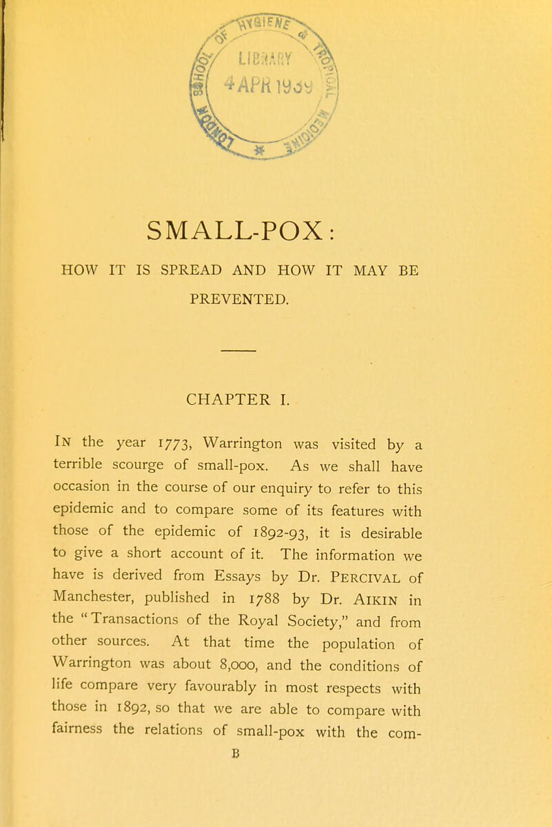 HOW IT IS SPREAD AND HOW IT MAY BE PREVENTED. CHAPTER I. IN the year 1773, Warrington was visited by a terrible scourge of small-pox. As we shall have occasion in the course of our enquiry to refer to this epidemic and to compare some of its features with those of the epidemic of 1892-93, it is desirable to give a short account of it. The information we have is derived from Essays by Dr. PERCIVAL of Manchester, published in 1788 by Dr. AlKlN in the Transactions of the Royal Society, and from other sources. At that time the population of Warrington was about 8,000, and the conditions of life compare very favourably in most respects with those in 1892, so that we are able to compare with fairness the relations of small-pox with the com- B