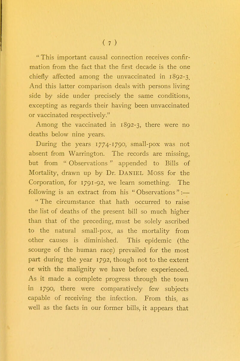 This important causal connection receives confir- mation from the fact that the first decade is the one chiefly affected among the unvaccinated in 1892-3. And this latter comparison deals with persons living side by side under precisely the same conditions, excepting as regards their having been unvaccinated or vaccinated respectively. Among the vaccinated in 1892-3, there were no deaths below nine years. During the years 1774-1790, small-pox was not absent from Warrington. The records are missing, but from Observations appended to Bills of Mortality, drawn up by Dr. DANIEL MOSS for the Corporation, for 1791-92, we learn something. The following is an extract from his Observations :— The circumstance that hath occurred to raise the list of deaths of the present bill so much higher than that of the preceding, must be solely ascribed to the natural small-pox, as the mortality from other causes is diminished. This epidemic (the scourge of the human race) prevailed for the most part during the year 1792, though not to the extent or with the malignity we have before experienced. As it made a complete progress through the town in 1790, there were comparatively few subjects capable of receiving the infection. From this, as well as the facts in our former bills, it appears that