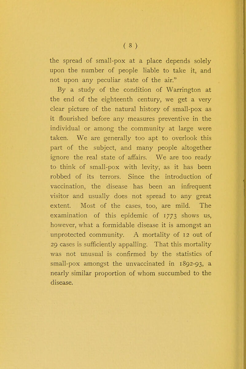 the spread of small-pox at a place depends solely upon the number of people liable to take it, and not upon any peculiar state of the air. By a study of the condition of Warrington at the end of the eighteenth century, we get a very clear picture of the natural history of small-pox as it flourished before any measures preventive in the individual or among the community at large were taken. We are generally too apt to overlook this part of the subject, and many people altogether ignore the real state of affairs. We are too ready to think of small-pox with levity, as it has been robbed of its terrors. Since the introduction of vaccination, the disease has been an infrequent visitor and usually does not spread to any great extent. Most of the cases, too, are mild. The examination of this epidemic of 1773 shows us, however, what a formidable disease it is amongst an unprotected community. A mortality of 12 out of 29 cases is sufficiently appalling. That this mortality was not unusual is confirmed by the statistics of small-pox amongst the unvaccinated in 1892-93, a nearly similar proportion of whom succumbed to the disease.
