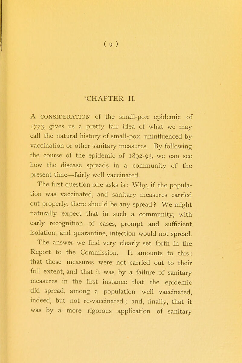 ^CHAPTER II. A consideration of the small-pox epidemic of I773> gives us a pretty fair idea of what we may call the natural history of small-pox uninfluenced by vaccination or other sanitary measures. By following the course of the epidemic of 1892-93, we can see how the disease spreads in a community of the present time—fairly well vaccinated, The first question one asks is : Why, if the popula- tion was vaccinated, and sanitary measures carried out properly, there should be any spread ? We might naturally expect that in such a community, with early recognition of cases, prompt and sufficient isolation, and quarantine, infection would not spread. The answer we find very clearly set forth in the Report to the Commission. It amounts to this: that those measures were not carried out to their full extent, and that it was by a failure of sanitary measures in the first instance that the epidemic did spread, among a population well vaccinated, indeed, but not re-vaccinated ; and, finally, that it was by a more rigorous application of sanitary