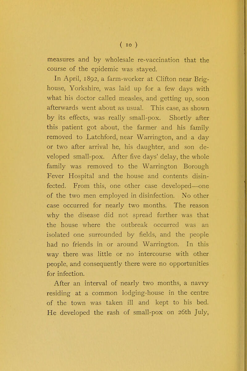 measures and by wholesale re-vaccination that the course of the epidemic was stayed. In April, 1892, a farm-worker at Clifton near Brig- house, Yorkshire, was laid up for a few days with what his doctor called measles, and getting up, soon afterwards went about as usual. This case, as shown by its effects, was really small-pox. Shortly after this patient got about, the farmer and his family removed to Latchford, near Warrington, and a day or two after arrival he, his daughter, and son de- veloped small-pox. After five days' delay, the whole family was removed to the Warrington Borough Fever Hospital and the house and contents disin- fected. From this, one other case developed—one of the two men employed in disinfection. No other case occurred for nearly two months. The reason why the disease did not spread further was that the house where the outbreak occurred was an isolated one surrounded by fields, and the people had no friends in or around Warrington. In this way there was little or no intercourse with other people, and consequently there were no opportunities for infection. After an interval of nearly two months, a navvy residing at a common lodging-house in the centre of the town was taken ill and kept to his bed. He developed the rash of small-pox on 26th July,