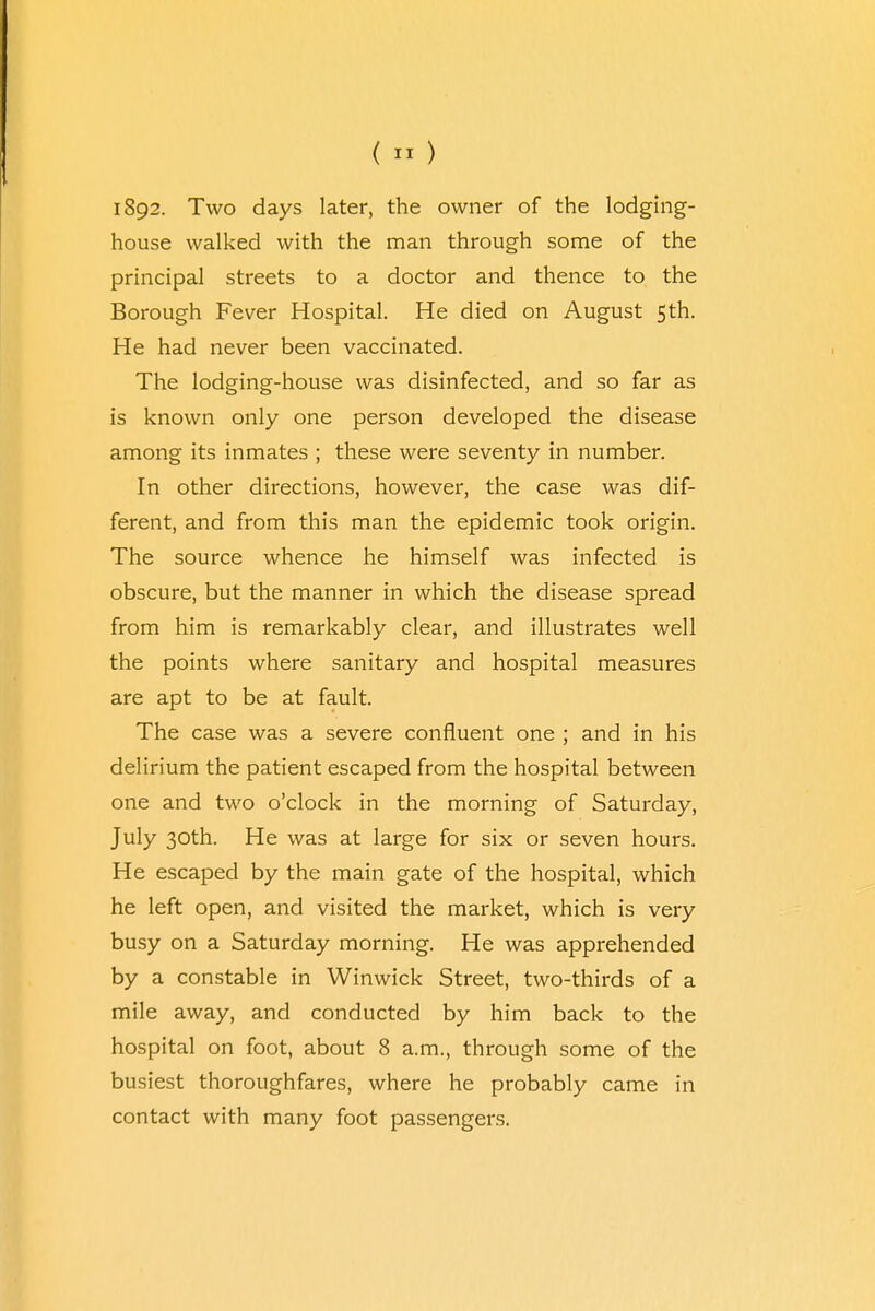 («) 1892. Two days later, the owner of the lodging- house walked with the man through some of the principal streets to a doctor and thence to the Borough Fever Hospital. He died on August 5th. He had never been vaccinated. The lodging-house was disinfected, and so far as is known only one person developed the disease among its inmates ; these were seventy in number. In other directions, however, the case was dif- ferent, and from this man the epidemic took origin. The source whence he himself was infected is obscure, but the manner in which the disease spread from him is remarkably clear, and illustrates well the points where sanitary and hospital measures are apt to be at fault. The case was a severe confluent one ; and in his delirium the patient escaped from the hospital between one and two o'clock in the morning of Saturday, July 30th. He was at large for six or seven hours. He escaped by the main gate of the hospital, which he left open, and visited the market, which is very busy on a Saturday morning. He was apprehended by a constable in Winwick Street, two-thirds of a mile away, and conducted by him back to the hospital on foot, about 8 a.m., through some of the busiest thoroughfares, where he probably came in contact with many foot passengers.