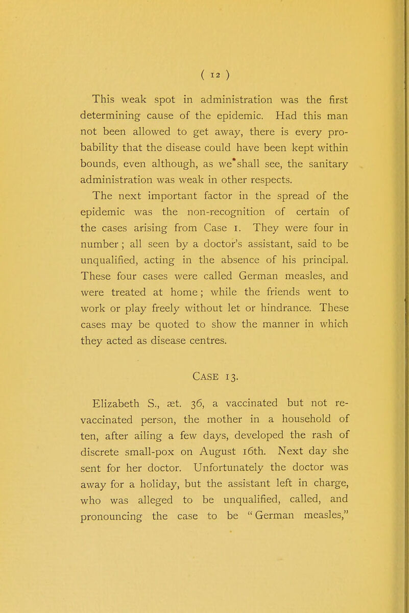This weak spot in administration was the first determining cause of the epidemic. Had this man not been allowed to get away, there is every pro- bability that the disease could have been kept within bounds, even although, as we*shall see, the sanitary administration was weak in other respects. The next important factor in the spread of the epidemic was the non-recognition of certain of the cases arising from Case I. They were four in number; all seen by a doctor's assistant, said to be unqualified, acting in the absence of his principal. These four cases were called German measles, and were treated at home; while the friends went to work or play freely without let or hindrance. These cases may be quoted to show the manner in which they acted as disease centres. Case 13. Elizabeth S., set. 36, a vaccinated but not re- vaccinated person, the mother in a household of ten, after ailing a few days, developed the rash of discrete small-pox on August 16th. Next day she sent for her doctor. Unfortunately the doctor was away for a holiday, but the assistant left in charge, who was alleged to be unqualified, called, and pronouncing the case to be  German measles,